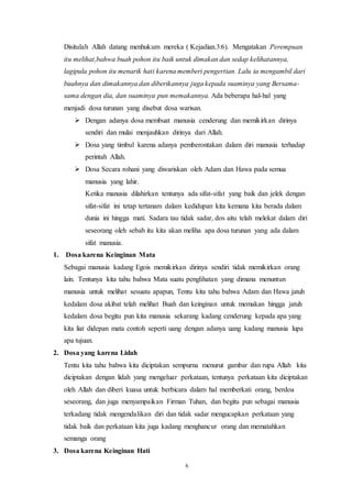 6
Disitulah Allah datang menhukum mereka ( Kejadian.3:6). Mengatakan Perempuan
itu melihat,bahwa buah pohon itu baik untuk dimakan dan sedap kelihatannya,
lagipula pohon itu menarik hati karena memberi pengertian. Lalu ia mengambil dari
buahnya dan dimakannya dan diberikannya juga kepada suaminya yang Bersama-
sama dengan dia, dan suaminya pun memakannya. Ada beberapa hal-hal yang
menjadi dosa turunan yang disebut dosa warisan.
 Dengan adanya dosa membuat manusia cenderung dan memikirkan dirinya
sendiri dan mulai menjauhkan dirinya dari Allah.
 Dosa yang timbul karena adanya pemberontakan dalam diri manusia terhadap
perintah Allah.
 Dosa Secara rohani yang diwariskan oleh Adam dan Hawa pada semua
manusia yang lahir.
Ketika manusia dilahirkan tentunya ada sifat-sifat yang baik dan jelek dengan
sifat-sifat ini tetap tertanam dalam kedidupan kita kemana kita berada dalam
dunia ini hingga mati. Sadara tau tidak sadar, dos aitu telah melekat dalam diri
seseorang oleh sebab itu kita akan meliha apa dosa turunan yang ada dalam
sifat manusia.
1. Dosa karena Keinginan Mata
Sebagai manusia kadang Egois memikirkan dirinya sendiri tidak memikirkan orang
lain. Tentunya kita tahu bahwa Mata suatu penglihatan yang dimana menuntun
manusia untuk melihat sesuatu apapun, Tentu kita tahu bahwa Adam dan Hawa jatuh
kedalam dosa akibat telah melihat Buah dan keinginan untuk memakan hingga jatuh
kedalam dosa begitu pun kita manusia sekarang kadang cenderung kepada apa yang
kita liat didepan mata contoh seperti uang dengan adanya uang kadang manusia lupa
apa tujuan.
2. Dosa yang karena Lidah
Tentu kita tahu bahwa kita diciptakan sempurna menurut gambar dan rupa Allah kita
diciptakan dengan lidah yang mengeluar perkataan, tentunya perkataan kita diciptakan
oleh Allah dan diberi kuasa untuk berbicara dalam hal memberkati orang, berdoa
seseorang, dan juga menyampaikan Firman Tuhan, dan begitu pun sebagai manusia
terkadang tidak mengendalikan diri dan tidak sadar mengucapkan perkataan yang
tidak baik dan perkataan kita juga kadang menghancur orang dan mematahkan
semanga orang
3. Dosa karena Keinginan Hati
 