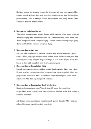 7
Berbicara tentang hati tentunya berasal dari keinginan hati yang kotor menyebabkan
manusia terjatuh kedalam dosa berat, contohnya adalah rencana untuk berbuat jahat
pada seseorang. Dosa ini mulanya berasal dari keinginan mata yanng nantinya akan
dilanjutkan kedalam pikiran manusia.
4. Dosa karena Keinginan Daging
Maksudnya dosa keturunan menurut kristen adalah manusia terlalu sering mengikuti
kemauan daging untuk memuaskan nafsu diri. Minum-minuman keras, mabuk,seks
bebas merupakan contoh keinginan daging. Manusia zaman sekarang banyak yang
berdosa akibat terlau menuruti keinginan daging.
5. Dosa yang karena dari kaki
Kaki juga bisa menghantarkan manusia kedalam dosa. Sebagai salah satu anggota
tubuh, kakilah yang dapat menghantarkan manusia untuk melakukan niat jahat. Jika
seseorang tidak dapat mengatur langkah kakinya, ia akan mudah terjerat dalam dosa
karena ia akan selalu mengikuti arus dosa kemanapun pergi.
6. Dosa yang karena Keangkuhan Hidup
Manusia suka menyombongkan dirinya, apalagi jika ia memiliki hidup yang cukup,
Ketahui, sebelum kamu masuk dalam jerat dosa, kamu harus menyadari bahwa apa
yang dimiliki berasal dari Allah. Jika hartamu hanya akan mengatarkanmu masuk
dalam dosa, Allah bisa saja mengambil semuanya.
7. Dosa yang karena Penumpahan darah tak berdosa
Darah tak berdosa adalah sosok Yesus Kristus.ahli taurat dan orang Farisi
menyerahkan Yesus kepada Pilatus untuk disalibkan. Padahall Yesus tidak melakukan
kesalahan sedikitpun.
Jadi dengan adanya dosa turunan sangat merusak gambar dan citra Allah yang ada
dalam diri manusia menjadi menjadi rusak total.
 