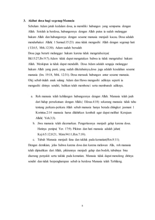 8
3. Akibat dosa bagi segenapManusia
Sebelum Adam jatuh kedalam dosa, ia memiliki hubungan yang sempurna dengan
Allah. Setelah ia berdosa, hubungannya dengan Allah putus ia sudah melanggar
hukum Allah dan hubungannya dengan sesame manusia menjadi kacau. Dosa adalah
mendurhakai Allah( 1 Samuel.15:23) atau tidak mengasihi Allah dengan segenap hati
( Ul.6:5, Mrk.12:30). Adam sudah bersalah
Dosa juga berarti melanggar hukum karena tidak mengetahuinya(
Bil.15:27,Ibr.9:7).Adam tidak dapat mengatakan bahwa ia tidak mengetahui hukum
Allah. Meskipun ia tidak dapat mendalih. Dosa Adam adalah sengaja melanggar
hukum Allah yang pasti, yang sudah diketahuinya,dosa juga adalah kesalahan sesame
manusia (Im. 19:18, Mrk. 12:31). Dosa merusak hubungan antar sesame manusia.
Olej sebab itulah anak sulung Adam dan Hawa mengasihi adiknya seperti ia
mengasihi dirinya sendiri, bahkan telah membenci serta membunuh adiknya.
a. Roh manusia telah kehilangan hubungannya dengan Allah. Manusia telah jauh
dari hidup persekutuan dengan Allah.( Efesus.4:18) sekarang manusia tidak tahu
tentang perkara-perkara Allah sebab manusia hanya berada ditingkat jasmani 1
Korintus.2:14 manusia harus dilahirkan kembali agar dapat melihat Kerajaan
Allah( Yoh.3:3).
b. Jiwa manusia telah dicemarkan. Pengertiannya menjadi gelap karena dosa.
Hatinya penipu( Yer. 17:9). Pikiran dan hati manusia adalah jahat(
Kej.6:5.12;8:21, Mzm.94:11,Rm.7:18).
c. Tubuh Manusia menjadi fana dan takluk pada kematian(Rm.8:11).
Dengan demikian, jelas bahwa karena dosa dan karena melawan Alla, roh manusia
telah dipisahkan dari Allah, pikirannya menjadi gelap dan bodoh, tubuhnya bisa
diserang penyakit serta takluk pada kematian. Manusia tidak dapat menolong dirinya
sendiri dan tidak berpengharapan sebab ia berdosa Manusia telah Terhilang.
 