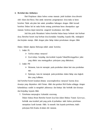 9
4. Bertobat dan Akibatnya
Dari Penjelasan diatas bahwa semua manusia jatuh kedalam dosa diwarisi
oleh Adam dan Hawa. Dan untuk menerima pengampunan dosa maka ia harus
bertobat. Tidak ada jalan lain untuk pemulihan hubungan dengan Allah kecuali
bertobat. Dalam hal ini maka berita tentang pertobatan harus disampaikan agar
manusia berdosa dapat menerima anugerah keselamatan dari Allah.
Jadi kita perlu Memahami bahwa bertobat bukan hanya berhenti dari berbuat
dosa. Bertobat berarti stop berbuat dosa kemudian berpaling kepada Alla, melangkah
dan berjalan menuju Allah dengan jalan hidup dalam persekutuan dengan Allah.
Dalam Alkitab dipakai Beberapa istilah untuk bertobat;
1. Istilah PL
 Nakhas artinya menyesal
 Syud artinya berpaling dan kembali kepada Tuhan(Meninggalkan jalan
yang dilalui atau meninggalkan pekerjaan yang dilakukan).
2. Istilah PB
 Metanoia, kata ini merunjuk pada perubahan dalam hati atau perubahan
niat.
 Epistrope, kata ini menunjuk pada perubahan dalam hidup atau tingkah
laku yang kelihatan.
Jadi bertobat berarti keadaan dimana seseorangberdosa menyesal karena dosa-
dosanya yang dinyatakan oleh Firman Allah dan gerakan Roh Kudus sehingga dengan
kehendaknya sendiri ia mengubah pikirannya dan hatinya lalu berbalik dari dosanya
dan berpaling kepada Allah.
3. Pertobatan menyangkut kehendak seseorang
Dalam bahasa Ibrani Bertobat berarti Syud dan dalam Bahasa Yunani Epistrope,
berbalik atau kembali jadi yang perlu di perhatikan ialah bahwa pertobatan
merupakan kasih karunia Allah. Ia menarik kita kepada pertobatan, itulah
pekerjaan Roh Kudus di dalam diri manusia.
 