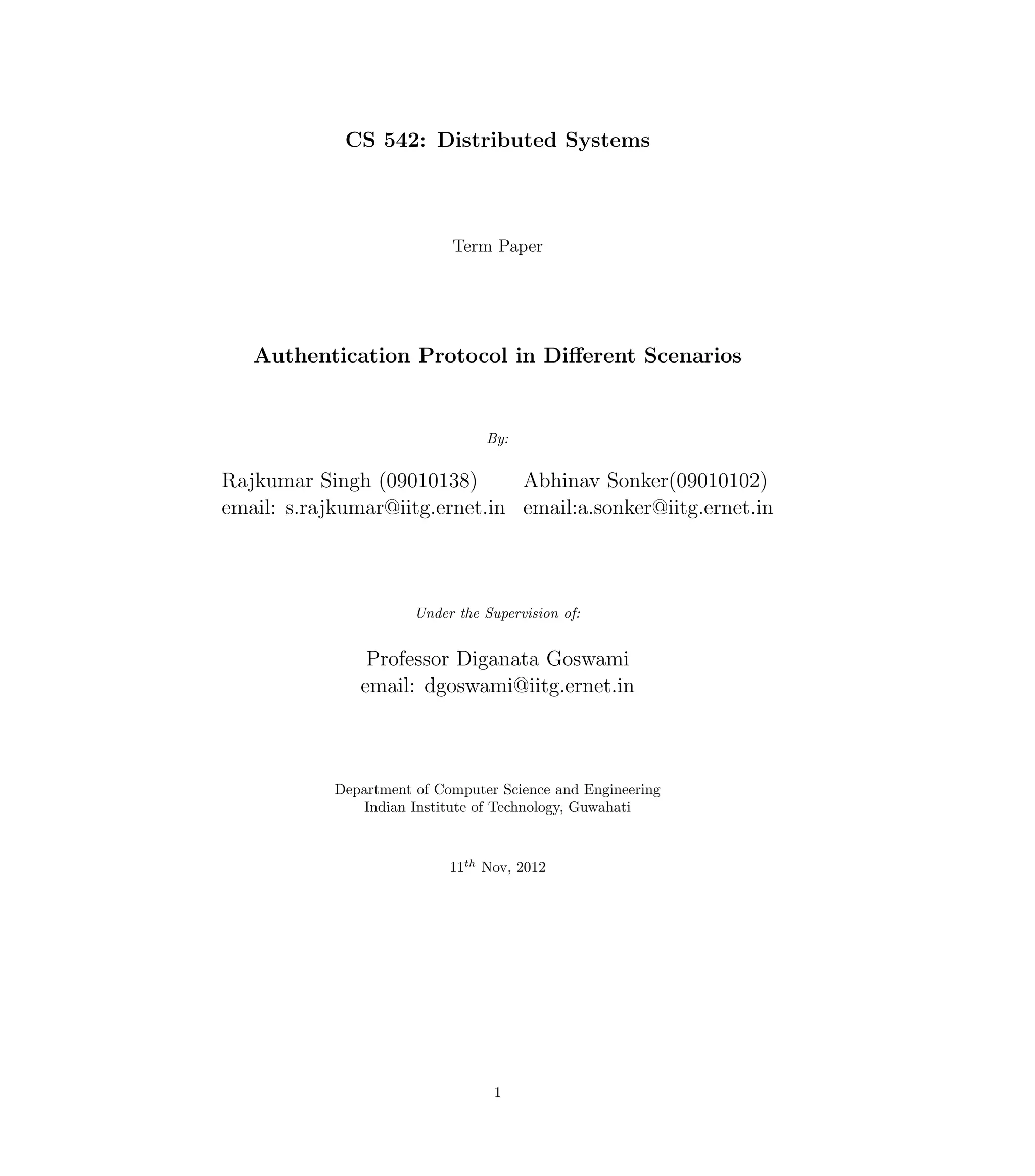 CS 542: Distributed Systems



                            Term Paper




   Authentication Protocol in Diﬀerent Scenarios


                                 By:

Rajkumar Singh (09010138)       Abhinav Sonker(09010102)
email: s.rajkumar@iitg.ernet.in email:a.sonker@iitg.ernet.in



                       Under the Supervision of:


                Professor Diganata Goswami
               email: dgoswami@iitg.ernet.in



            Department of Computer Science and Engineering
               Indian Institute of Technology, Guwahati



                            11th Nov, 2012




                                   1
 