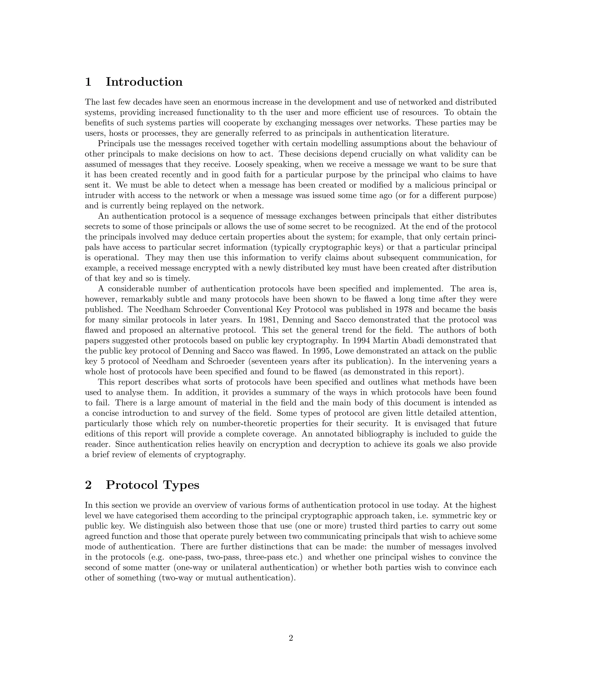 1    Introduction
The last few decades have seen an enormous increase in the development and use of networked and distributed
systems, providing increased functionality to th the user and more eﬃcient use of resources. To obtain the
beneﬁts of such systems parties will cooperate by exchanging messages over networks. These parties may be
users, hosts or processes, they are generally referred to as principals in authentication literature.
    Principals use the messages received together with certain modelling assumptions about the behaviour of
other principals to make decisions on how to act. These decisions depend crucially on what validity can be
assumed of messages that they receive. Loosely speaking, when we receive a message we want to be sure that
it has been created recently and in good faith for a particular purpose by the principal who claims to have
sent it. We must be able to detect when a message has been created or modiﬁed by a malicious principal or
intruder with access to the network or when a message was issued some time ago (or for a diﬀerent purpose)
and is currently being replayed on the network.
    An authentication protocol is a sequence of message exchanges between principals that either distributes
secrets to some of those principals or allows the use of some secret to be recognized. At the end of the protocol
the principals involved may deduce certain properties about the system; for example, that only certain princi-
pals have access to particular secret information (typically cryptographic keys) or that a particular principal
is operational. They may then use this information to verify claims about subsequent communication, for
example, a received message encrypted with a newly distributed key must have been created after distribution
of that key and so is timely.
    A considerable number of authentication protocols have been speciﬁed and implemented. The area is,
however, remarkably subtle and many protocols have been shown to be ﬂawed a long time after they were
published. The Needham Schroeder Conventional Key Protocol was published in 1978 and became the basis
for many similar protocols in later years. In 1981, Denning and Sacco demonstrated that the protocol was
ﬂawed and proposed an alternative protocol. This set the general trend for the ﬁeld. The authors of both
papers suggested other protocols based on public key cryptography. In 1994 Martin Abadi demonstrated that
the public key protocol of Denning and Sacco was ﬂawed. In 1995, Lowe demonstrated an attack on the public
key 5 protocol of Needham and Schroeder (seventeen years after its publication). In the intervening years a
whole host of protocols have been speciﬁed and found to be ﬂawed (as demonstrated in this report).
    This report describes what sorts of protocols have been speciﬁed and outlines what methods have been
used to analyse them. In addition, it provides a summary of the ways in which protocols have been found
to fail. There is a large amount of material in the ﬁeld and the main body of this document is intended as
a concise introduction to and survey of the ﬁeld. Some types of protocol are given little detailed attention,
particularly those which rely on number-theoretic properties for their security. It is envisaged that future
editions of this report will provide a complete coverage. An annotated bibliography is included to guide the
reader. Since authentication relies heavily on encryption and decryption to achieve its goals we also provide
a brief review of elements of cryptography.


2    Protocol Types
In this section we provide an overview of various forms of authentication protocol in use today. At the highest
level we have categorised them according to the principal cryptographic approach taken, i.e. symmetric key or
public key. We distinguish also between those that use (one or more) trusted third parties to carry out some
agreed function and those that operate purely between two communicating principals that wish to achieve some
mode of authentication. There are further distinctions that can be made: the number of messages involved
in the protocols (e.g. one-pass, two-pass, three-pass etc.) and whether one principal wishes to convince the
second of some matter (one-way or unilateral authentication) or whether both parties wish to convince each
other of something (two-way or mutual authentication).




                                                       2
 