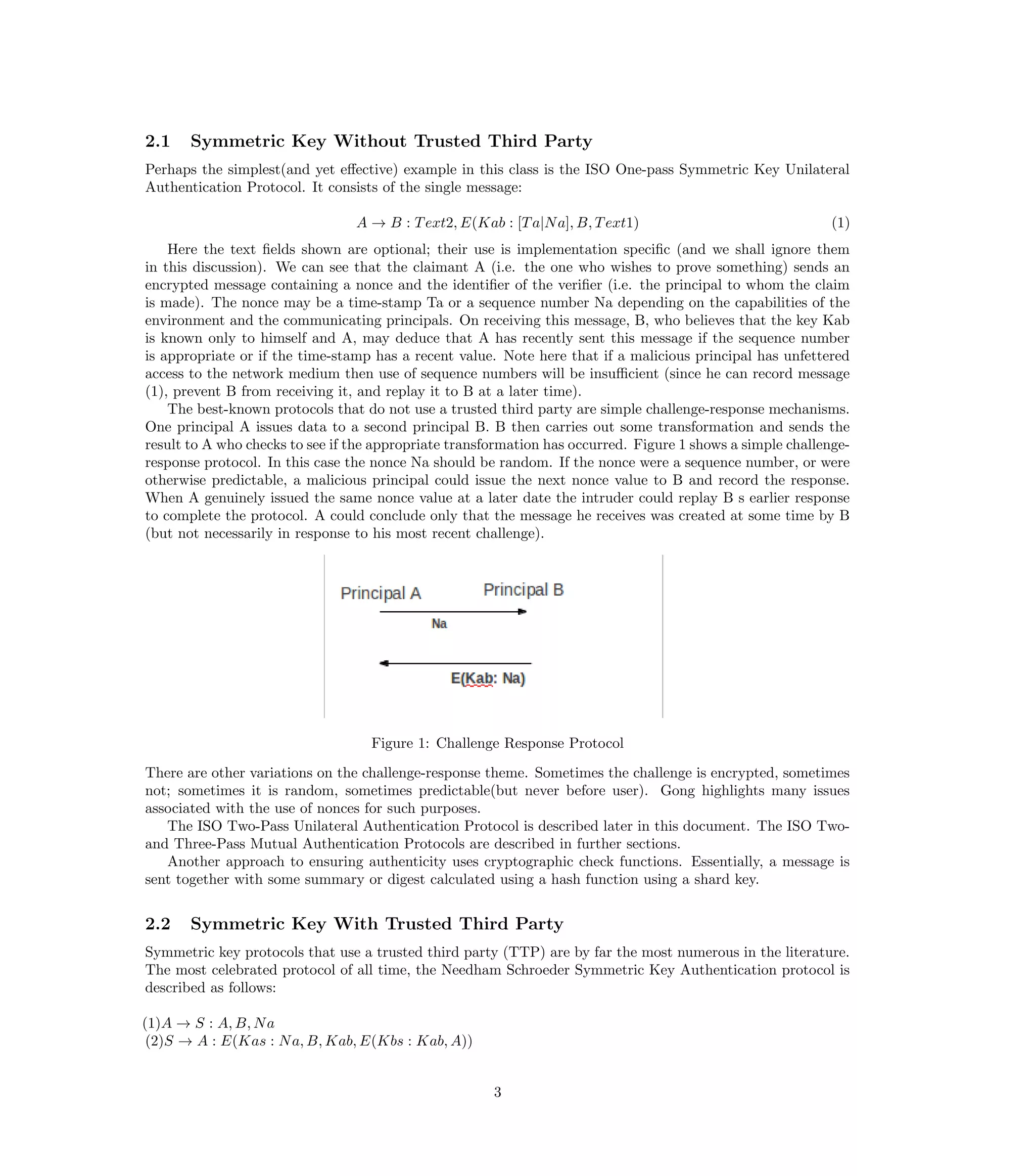 2.1    Symmetric Key Without Trusted Third Party
Perhaps the simplest(and yet eﬀective) example in this class is the ISO One-pass Symmetric Key Unilateral
Authentication Protocol. It consists of the single message:

                                 A → B : T ext2, E(Kab : [T a|N a], B, T ext1)                              (1)
    Here the text ﬁelds shown are optional; their use is implementation speciﬁc (and we shall ignore them
in this discussion). We can see that the claimant A (i.e. the one who wishes to prove something) sends an
encrypted message containing a nonce and the identiﬁer of the veriﬁer (i.e. the principal to whom the claim
is made). The nonce may be a time-stamp Ta or a sequence number Na depending on the capabilities of the
environment and the communicating principals. On receiving this message, B, who believes that the key Kab
is known only to himself and A, may deduce that A has recently sent this message if the sequence number
is appropriate or if the time-stamp has a recent value. Note here that if a malicious principal has unfettered
access to the network medium then use of sequence numbers will be insuﬃcient (since he can record message
(1), prevent B from receiving it, and replay it to B at a later time).
    The best-known protocols that do not use a trusted third party are simple challenge-response mechanisms.
One principal A issues data to a second principal B. B then carries out some transformation and sends the
result to A who checks to see if the appropriate transformation has occurred. Figure 1 shows a simple challenge-
response protocol. In this case the nonce Na should be random. If the nonce were a sequence number, or were
otherwise predictable, a malicious principal could issue the next nonce value to B and record the response.
When A genuinely issued the same nonce value at a later date the intruder could replay B s earlier response
to complete the protocol. A could conclude only that the message he receives was created at some time by B
(but not necessarily in response to his most recent challenge).




                                   Figure 1: Challenge Response Protocol

There are other variations on the challenge-response theme. Sometimes the challenge is encrypted, sometimes
not; sometimes it is random, sometimes predictable(but never before user). Gong highlights many issues
associated with the use of nonces for such purposes.
   The ISO Two-Pass Unilateral Authentication Protocol is described later in this document. The ISO Two-
and Three-Pass Mutual Authentication Protocols are described in further sections.
   Another approach to ensuring authenticity uses cryptographic check functions. Essentially, a message is
sent together with some summary or digest calculated using a hash function using a shard key.


2.2    Symmetric Key With Trusted Third Party
Symmetric key protocols that use a trusted third party (TTP) are by far the most numerous in the literature.
The most celebrated protocol of all time, the Needham Schroeder Symmetric Key Authentication protocol is
described as follows:

(1)A → S : A, B, N a
 (2)S → A : E(Kas : N a, B, Kab, E(Kbs : Kab, A))


                                                       3
 
