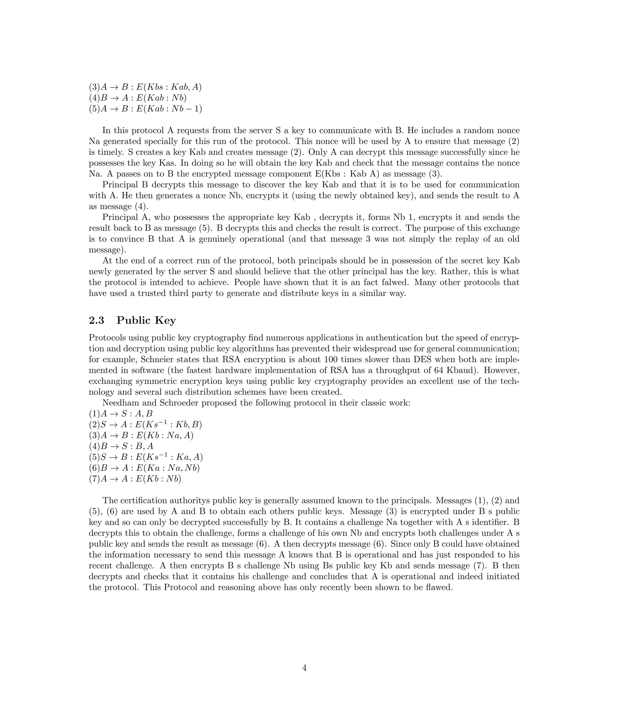(3)A → B : E(Kbs : Kab, A)
(4)B → A : E(Kab : N b)
(5)A → B : E(Kab : N b − 1)

    In this protocol A requests from the server S a key to communicate with B. He includes a random nonce
Na generated specially for this run of the protocol. This nonce will be used by A to ensure that message (2)
is timely. S creates a key Kab and creates message (2). Only A can decrypt this message successfully since he
possesses the key Kas. In doing so he will obtain the key Kab and check that the message contains the nonce
Na. A passes on to B the encrypted message component E(Kbs : Kab A) as message (3).
    Principal B decrypts this message to discover the key Kab and that it is to be used for communication
with A. He then generates a nonce Nb, encrypts it (using the newly obtained key), and sends the result to A
as message (4).
    Principal A, who possesses the appropriate key Kab , decrypts it, forms Nb 1, encrypts it and sends the
result back to B as message (5). B decrypts this and checks the result is correct. The purpose of this exchange
is to convince B that A is genuinely operational (and that message 3 was not simply the replay of an old
message).
    At the end of a correct run of the protocol, both principals should be in possession of the secret key Kab
newly generated by the server S and should believe that the other principal has the key. Rather, this is what
the protocol is intended to achieve. People have shown that it is an fact falwed. Many other protocols that
have used a trusted third party to generate and distribute keys in a similar way.


2.3    Public Key
Protocols using public key cryptography ﬁnd numerous applications in authentication but the speed of encryp-
tion and decryption using public key algorithms has prevented their widespread use for general communication;
for example, Schneier states that RSA encryption is about 100 times slower than DES when both are imple-
mented in software (the fastest hardware implementation of RSA has a throughput of 64 Kbaud). However,
exchanging symmetric encryption keys using public key cryptography provides an excellent use of the tech-
nology and several such distribution schemes have been created.
    Needham and Schroeder proposed the following protocol in their classic work:
(1)A → S : A, B
(2)S → A : E(Ks−1 : Kb, B)
(3)A → B : E(Kb : N a, A)
(4)B → S : B, A
(5)S → B : E(Ks−1 : Ka, A)
(6)B → A : E(Ka : N a, N b)
(7)A → A : E(Kb : N b)

    The certiﬁcation authoritys public key is generally assumed known to the principals. Messages (1), (2) and
(5), (6) are used by A and B to obtain each others public keys. Message (3) is encrypted under B s public
key and so can only be decrypted successfully by B. It contains a challenge Na together with A s identiﬁer. B
decrypts this to obtain the challenge, forms a challenge of his own Nb and encrypts both challenges under A s
public key and sends the result as message (6). A then decrypts message (6). Since only B could have obtained
the information necessary to send this message A knows that B is operational and has just responded to his
recent challenge. A then encrypts B s challenge Nb using Bs public key Kb and sends message (7). B then
decrypts and checks that it contains his challenge and concludes that A is operational and indeed initiated
the protocol. This Protocol and reasoning above has only recently been shown to be ﬂawed.




                                                      4
 
