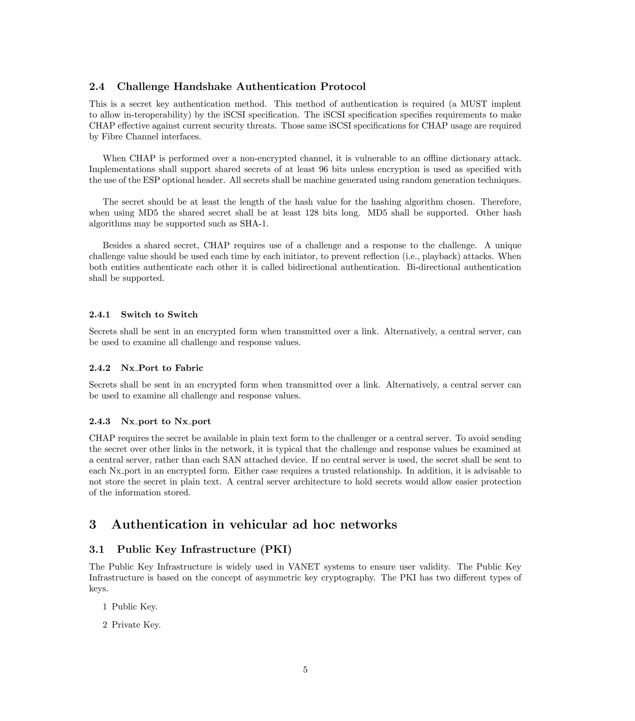 2.4     Challenge Handshake Authentication Protocol
This is a secret key authentication method. This method of authentication is required (a MUST implent
to allow in-teroperability) by the iSCSI speciﬁcation. The iSCSI speciﬁcation speciﬁes requirements to make
CHAP eﬀective against current security threats. Those same iSCSI speciﬁcations for CHAP usage are required
by Fibre Channel interfaces.

   When CHAP is performed over a non-encrypted channel, it is vulnerable to an oﬄine dictionary attack.
Implementations shall support shared secrets of at least 96 bits unless encryption is used as speciﬁed with
the use of the ESP optional header. All secrets shall be machine generated using random generation techniques.

   The secret should be at least the length of the hash value for the hashing algorithm chosen. Therefore,
when using MD5 the shared secret shall be at least 128 bits long. MD5 shall be supported. Other hash
algorithms may be supported such as SHA-1.

   Besides a shared secret, CHAP requires use of a challenge and a response to the challenge. A unique
challenge value should be used each time by each initiator, to prevent reﬂection (i.e., playback) attacks. When
both entities authenticate each other it is called bidirectional authentication. Bi-directional authentication
shall be supported.



2.4.1    Switch to Switch
Secrets shall be sent in an encrypted form when transmitted over a link. Alternatively, a central server, can
be used to examine all challenge and response values.

2.4.2    Nx Port to Fabric
Secrets shall be sent in an encrypted form when transmitted over a link. Alternatively, a central server can
be used to examine all challenge and response values.

2.4.3    Nx port to Nx port
CHAP requires the secret be available in plain text form to the challenger or a central server. To avoid sending
the secret over other links in the network, it is typical that the challenge and response values be examined at
a central server, rather than each SAN attached device. If no central server is used, the secret shall be sent to
each Nx port in an encrypted form. Either case requires a trusted relationship. In addition, it is advisable to
not store the secret in plain text. A central server architecture to hold secrets would allow easier protection
of the information stored.


3       Authentication in vehicular ad hoc networks
3.1     Public Key Infrastructure (PKI)
The Public Key Infrastructure is widely used in VANET systems to ensure user validity. The Public Key
Infrastructure is based on the concept of asymmetric key cryptography. The PKI has two diﬀerent types of
keys.
    1 Public Key.
    2 Private Key.



                                                       5
 