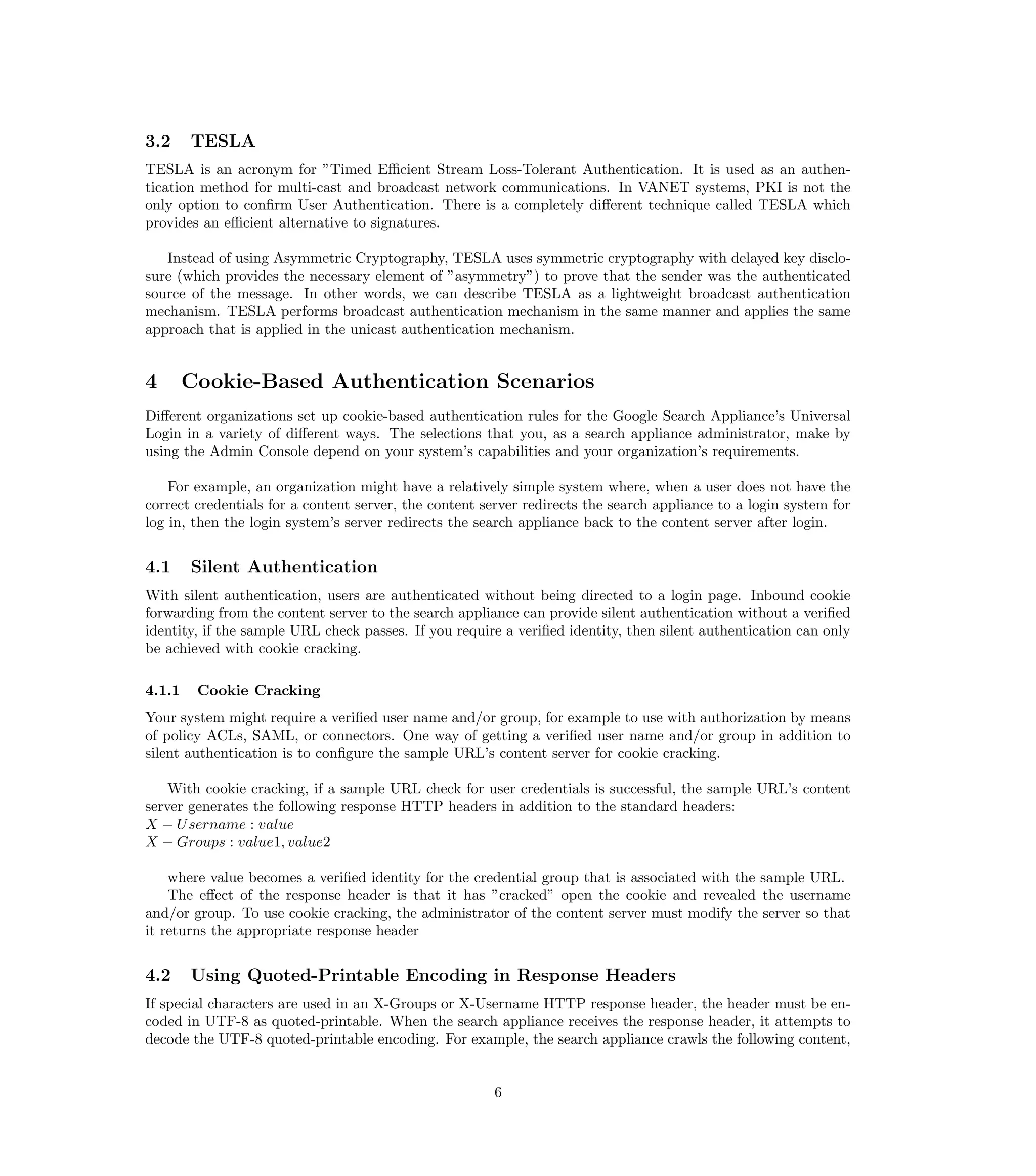 3.2     TESLA
TESLA is an acronym for ”Timed Eﬃcient Stream Loss-Tolerant Authentication. It is used as an authen-
tication method for multi-cast and broadcast network communications. In VANET systems, PKI is not the
only option to conﬁrm User Authentication. There is a completely diﬀerent technique called TESLA which
provides an eﬃcient alternative to signatures.

   Instead of using Asymmetric Cryptography, TESLA uses symmetric cryptography with delayed key disclo-
sure (which provides the necessary element of ”asymmetry”) to prove that the sender was the authenticated
source of the message. In other words, we can describe TESLA as a lightweight broadcast authentication
mechanism. TESLA performs broadcast authentication mechanism in the same manner and applies the same
approach that is applied in the unicast authentication mechanism.


4       Cookie-Based Authentication Scenarios
Diﬀerent organizations set up cookie-based authentication rules for the Google Search Appliance’s Universal
Login in a variety of diﬀerent ways. The selections that you, as a search appliance administrator, make by
using the Admin Console depend on your system’s capabilities and your organization’s requirements.

    For example, an organization might have a relatively simple system where, when a user does not have the
correct credentials for a content server, the content server redirects the search appliance to a login system for
log in, then the login system’s server redirects the search appliance back to the content server after login.


4.1     Silent Authentication
With silent authentication, users are authenticated without being directed to a login page. Inbound cookie
forwarding from the content server to the search appliance can provide silent authentication without a veriﬁed
identity, if the sample URL check passes. If you require a veriﬁed identity, then silent authentication can only
be achieved with cookie cracking.

4.1.1    Cookie Cracking
Your system might require a veriﬁed user name and/or group, for example to use with authorization by means
of policy ACLs, SAML, or connectors. One way of getting a veriﬁed user name and/or group in addition to
silent authentication is to conﬁgure the sample URL’s content server for cookie cracking.

    With cookie cracking, if a sample URL check for user credentials is successful, the sample URL’s content
server generates the following response HTTP headers in addition to the standard headers:
X − U sername : value
X − Groups : value1, value2

    where value becomes a veriﬁed identity for the credential group that is associated with the sample URL.
    The eﬀect of the response header is that it has ”cracked” open the cookie and revealed the username
and/or group. To use cookie cracking, the administrator of the content server must modify the server so that
it returns the appropriate response header


4.2     Using Quoted-Printable Encoding in Response Headers
If special characters are used in an X-Groups or X-Username HTTP response header, the header must be en-
coded in UTF-8 as quoted-printable. When the search appliance receives the response header, it attempts to
decode the UTF-8 quoted-printable encoding. For example, the search appliance crawls the following content,


                                                       6
 