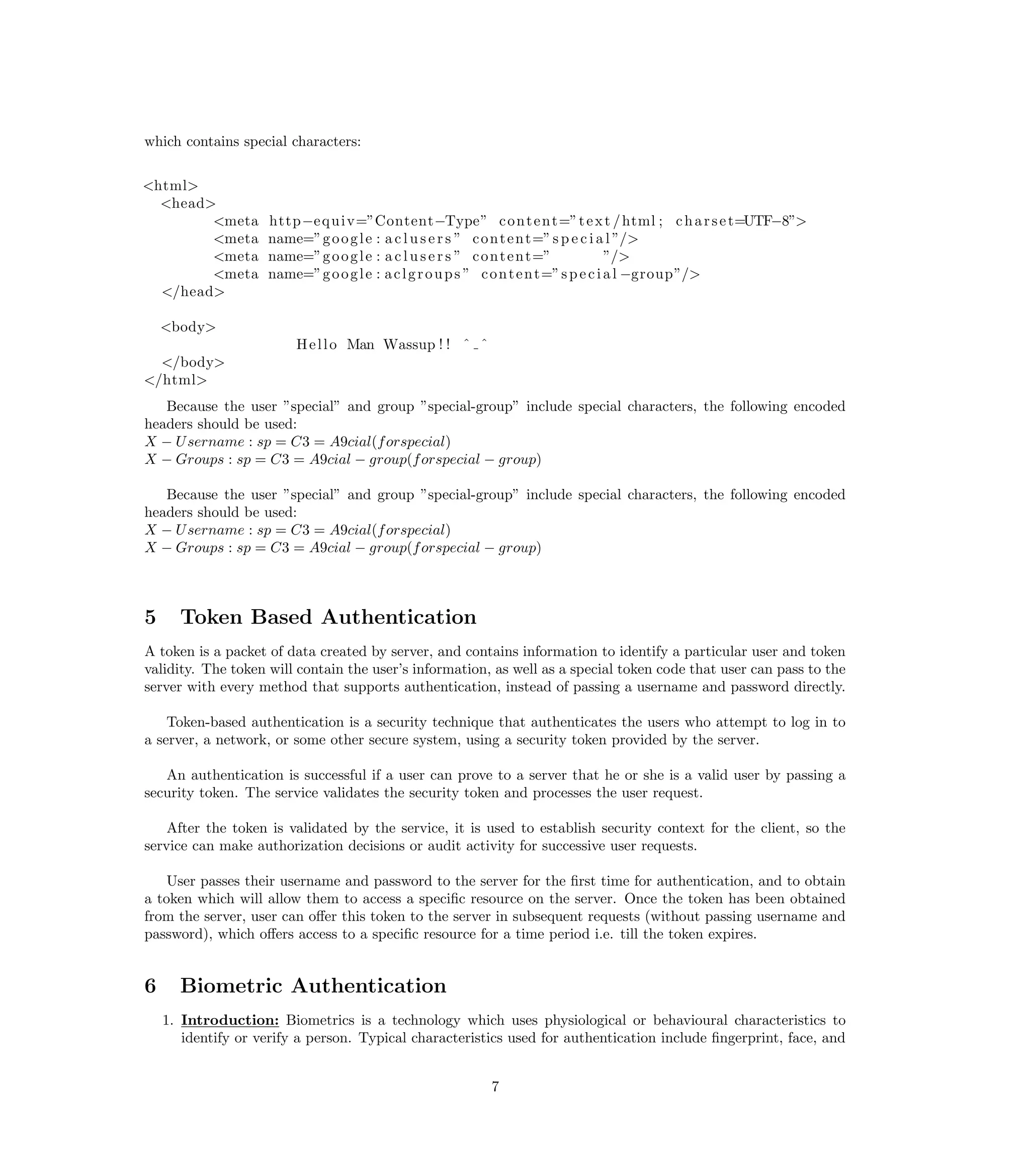 which contains special characters:


<html>
  <head>
        <meta       http−e q u i v=”Content−Type” c o n t e n t=” t e x t / html ; c h a r s e t=UTF−8”>
        <meta       name=”g o o g l e : a c l u s e r s ” c o n t e n t=” s p e c i a l ”/>
        <meta       name=”g o o g l e : a c l u s e r s ” c o n t e n t=”             ”/>
        <meta       name=”g o o g l e : a c l g r o u p s ” c o n t e n t=” s p e c i a l −group”/>
  </head>

    <body>
                         H e l l o Man Wassup ! ! ˆ ˆ
  </body>
</html>
   Because the user ”special” and group ”special-group” include special characters, the following encoded
headers should be used:
X − U sername : sp = C3 = A9cial(f orspecial)
X − Groups : sp = C3 = A9cial − group(f orspecial − group)

   Because the user ”special” and group ”special-group” include special characters, the following encoded
headers should be used:
X − U sername : sp = C3 = A9cial(f orspecial)
X − Groups : sp = C3 = A9cial − group(f orspecial − group)



5     Token Based Authentication
A token is a packet of data created by server, and contains information to identify a particular user and token
validity. The token will contain the user’s information, as well as a special token code that user can pass to the
server with every method that supports authentication, instead of passing a username and password directly.

    Token-based authentication is a security technique that authenticates the users who attempt to log in to
a server, a network, or some other secure system, using a security token provided by the server.

   An authentication is successful if a user can prove to a server that he or she is a valid user by passing a
security token. The service validates the security token and processes the user request.

    After the token is validated by the service, it is used to establish security context for the client, so the
service can make authorization decisions or audit activity for successive user requests.

    User passes their username and password to the server for the ﬁrst time for authentication, and to obtain
a token which will allow them to access a speciﬁc resource on the server. Once the token has been obtained
from the server, user can oﬀer this token to the server in subsequent requests (without passing username and
password), which oﬀers access to a speciﬁc resource for a time period i.e. till the token expires.


6     Biometric Authentication
    1. Introduction: Biometrics is a technology which uses physiological or behavioural characteristics to
       identify or verify a person. Typical characteristics used for authentication include ﬁngerprint, face, and


                                                        7
 