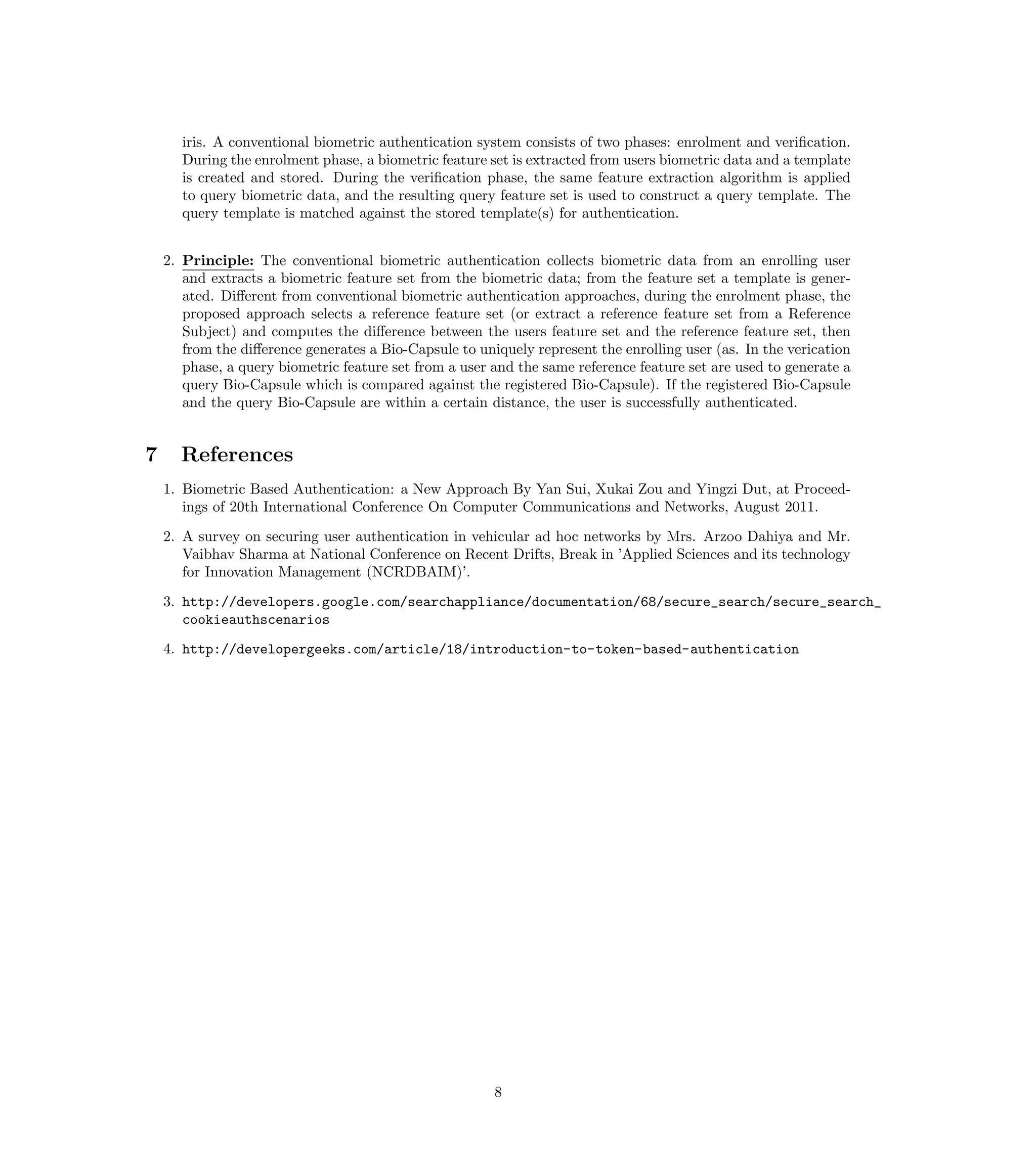 iris. A conventional biometric authentication system consists of two phases: enrolment and veriﬁcation.
      During the enrolment phase, a biometric feature set is extracted from users biometric data and a template
      is created and stored. During the veriﬁcation phase, the same feature extraction algorithm is applied
      to query biometric data, and the resulting query feature set is used to construct a query template. The
      query template is matched against the stored template(s) for authentication.


    2. Principle: The conventional biometric authentication collects biometric data from an enrolling user
       and extracts a biometric feature set from the biometric data; from the feature set a template is gener-
       ated. Diﬀerent from conventional biometric authentication approaches, during the enrolment phase, the
       proposed approach selects a reference feature set (or extract a reference feature set from a Reference
       Subject) and computes the diﬀerence between the users feature set and the reference feature set, then
       from the diﬀerence generates a Bio-Capsule to uniquely represent the enrolling user (as. In the verication
       phase, a query biometric feature set from a user and the same reference feature set are used to generate a
       query Bio-Capsule which is compared against the registered Bio-Capsule). If the registered Bio-Capsule
       and the query Bio-Capsule are within a certain distance, the user is successfully authenticated.


7     References
    1. Biometric Based Authentication: a New Approach By Yan Sui, Xukai Zou and Yingzi Dut, at Proceed-
       ings of 20th International Conference On Computer Communications and Networks, August 2011.
    2. A survey on securing user authentication in vehicular ad hoc networks by Mrs. Arzoo Dahiya and Mr.
       Vaibhav Sharma at National Conference on Recent Drifts, Break in ’Applied Sciences and its technology
       for Innovation Management (NCRDBAIM)’.

    3. http://developers.google.com/searchappliance/documentation/68/secure_search/secure_search_
       cookieauthscenarios
    4. http://developergeeks.com/article/18/introduction-to-token-based-authentication




                                                        8
 