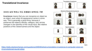 Translational Invariance
이미지 내의 위치나 각도 조명등이 바뀌어도 구분
Invariance means that you can recognize an object as
an object, even when its appearance varies in some
way. This is generally a good thing, because it
preserves the object's identity, category, (etc) across
changes in the specifics of the visual input, like relative
positions of the viewer/camera and the object.
https://stats.stackexchange.com/questions/208936/what-is-translation-invariance-in-computer-vision-an
d-convolutional-neural-netwo
 