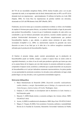 del 72% de sus necesidades energéticas Dufey, (2010). Incluso Ecuador, pese a ser un país
exportador de crudo, es un importador neto de diesel, abasteciendo entre un 40% a un 45% de la
demanda local con importaciones – aproximadamente 10 millones de barriles en el año 2006
(Sepeda, 2006). En Costa Rica las importaciones de petróleo también son relevantes,
alcanzando un 5,6% del PIB durante el año 2007 (Murillo, 2007).
Finalmente, uno de los temas que se encuentra actualmente en debate se refiere a las bondades
de emplear la biomasa para quema directa y así producir bioelectricidad en lugar de procesarla
para producir biocombustibles. A pesar de que el rendimiento energético de cada cultivo sea
considerable y que los balances presentados sean positivos, recientes estudios apuntan a que
producir bioelectricidad directamente es más eficiente energéticamente que producir
biocombustibles líquidos, y que, además, se generan menos emisiones de gases efecto
invernadero (Campbell et al., 2009). Lo anteriormente expuesto ha generado una nueva
discusión en torno al uso final que se le debe dar a los cultivos energéticos actualmente
utilizados para la producción de biocombustibles líquidos.
Al finalizar el presente trabajo, puedo concluir personalmente que la producción de
biocombustibles puede ser factible, siempre y cuando el espacio físico no atente contra la
seguridad alimentaria y no altere el uso de suelo para productos agrícolas que tienen que estar
en la canasta básica de los hogares; por otro lado tenemos la economía ambiental nos ayuda a
comprender el impacto social, económico y ambiental que se puede desarrollar con un proyecto
de biocombustibles en el cual por indicadores meramente macroeconómicos, los países pueden
ver una oportunidad de crecimiento económico, los elevados costos ambientales sin lugar a duda
pueden llegar a ser muy elevados y solo se generarían externalidades negativas.
Referencias bibliográficas
1. Banco Interamericano de Desarrollo (2008). Desarrollo sostenible: medioambiente,
cambio climático y energía. Oportunidades para el dialogo y la cooperación entre la
Unión Europea y América Latina y El Caribe. Washington. Autor.
2. Gudynas, E. (S.F). Debates on development and its alternatives in Latin America: a
brief heterodox guide.
3. Mayoral, F. (2009) Deuda externa y economía ecológica: dos visiones críticas. ISBN:
978-9978-67-198-6
4. Acosta, A (2009) La maldición de la abundancia. ISBN Abya-Yala: 978-9978-22-844-9
5. Miguez, S. Vásquez, R (2006). Foro económico: Economía, ambiente y sustentabilidad.
Revista de la Facultad de Economía, Benemérita Universidad Autónoma de Puebla.
 