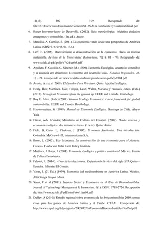 11(33). 102 – 109. Recuperado de:
file:///C:/Users/Luis/Downloads/Econom%C3%ADa,+ambiente+y+sustentabilidad.pdf
6. Banco Interamericano de Desarrollo. (2012). Guía metodológica: Iniciativa ciudades
emergentes y sostenibles. (1ra ed.). Autor.
7. Mancilla, A. Carrillo, S. (2011). La economía verde desde una perspectiva de América
Latina. ISBN: 978-9978-94-132-4
8. Leff, E. (2008). Decrecimiento o desconstrucción de la economía: Hacia un mundo
sustentable. Revista de la Universidad Bolivariana, 7(21). 81 – 90. Recuperado de:
www.scielo.cl/pdf/polis/v7n21/art05.pdf
9. Aguilera, F. Castilla, C. Sánchez, M. (1990). Economía Ecológica, desarrollo sostenible
y la ausencia del desarrollo: El contexto del desarrollo local. Estudios Regionales. 26.
17 – 28. Recuperado de: www.revistaestudiosregionales.com/pdfs/pdf304.pdf
10. Acosta, A. (et, al 2000). El Ecuador Post Petrolero. Quito. Acción Ecológica.
11. Healy, Hali; Martínez, Joan; Temper, Leah; Walter, Mariana y Francois, Julien. (Eds.)
(2013). Ecological Economics from the ground up. EEUU and Canada. Routledege.
12. Roy E. Allen. (Eds.) (2008). Human Ecology Economics: A new framework for global
sustainability. EEUU and Canada. Routledege.
13. Hauwermeiren, S. (1999). Manual de Economía Ecológica. Santiago de Chile. Abya-
Yala.
14. Flacso, sede Ecuador; Ministerio de Cultura del Ecuador. (2009). Deuda externa y
economía ecológica: dos visiones críticas. (1ra ed). Quito: Autor.
15. Field, B; Cano, L; Cárdenas, J. (1995). Economía Ambiental: Una introducción.
Colombia. McGraw-Hill, Interamericana S.A.
16. Brow, L. (2003). Eco Economía: La construcción de una economía para el planeta.
Caracas. Fundación Polar Earth Policy Institute.
17. Martínez, J. Roca, J. (2001). Economía Ecológica y política ambiental. México. Fondo
de Cultura Económica.
18. Falconí, F. (2014). Al sur de las decisiones: Enfrentando la crisis del siglo XXI. Quito –
Ecuador. Editorial El Conejo.
19. Varas, J. (2ª. Ed.) (1999). Economía del medioambiente en América Latina. México.
AlfaOmega Grupo Editor.
20. Serna, F et al (2011). Impacto Social y Económico en el Uso de Biocombustibles.
Journal of Technology Management & Innovation. 6(1). ISSN: 0718-2724. Recuperado
de: http://www.scielo.cl/pdf/jotmi/v6n1/art09.pdf
21. Duffey, A (2010). Estudio regional sobre economía de los biocombustibles 2010: temas
clave para los países de América Latina y el Caribe. CEPAL. Recuperado de:
http://www.cepal.org/ddpe/agenda/2/42932/EstEconomiaBiocombustiblesDialPol.pdf
 