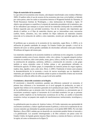Flujos de materiales de la economía
Lo que entra en la economía como insumo, sale después transformado como residuos (Martínez
2009). El análisis sobre el uso de recursos de las economías más ricas a nivel global, es liderado
por varios países, entre los cuales se encuentran inmersos el Wuppertal Institute de Alemania, el
World Resoureces Institute de Washington, y otras instituciones de Holanda y Japón. El
objetivo que persiguen es cuantificar el conjunto de materiales procedentes de la naturaleza, uno
de los indicadores que manejan es el peso total de los materiales (incluyendo los combustibles
fósiles) requerido para una actividad económica. Uno de los aspectos más importantes que
aborda el análisis, es el flujo de materiales directos que se intercambian como mercancías
(carbón, hierro, alimentos, etc), sino también los flujos indirectos de materiales (materia
removida en la extracción de carbón u otros materiales, erosión por actividad agrícola, entre
otros).
El problema que se presenta en la economía de los materiales, según Brow, L (2001), es la
utilización de grandes cantidades de energía. En Estados Unidos por ejemplo, a nivel de la
industria del acero se utiliza grandes cantidades de electricidad, suficiente como para iluminar
90 millones de hogares del mismo país.
Los materiales empleados en la economía moderna se conforman en tres categorías. La primera
comprende metales como el acero, aluminio, cobre, cinc y plomo. La segunda categoría incluye
minerales no metálicos, tales como piedra, arena, grava, caliza y arcilla, los cuales se utiliza en
la construcción de autopistas, carreteras, edificios y construcción de concreto; a este grupo
también se anexa minerales como el fosfato, potasa y cal, generalmente utilizados en
fertilización agrícola. El último grupo, lo comprenden las materias primas de origen orgánico,
madera, lana, algodón, cuero, entre otros. Brow, L (2001). Finalmente el mismo autor propone
la desmaterialización de la economía a través de nuevas tecnologías que no dependan de
materiales, por ejemplo el uso de telefonía celular en países en desarrollo evitaría una inversión
millonaria en millas de cables de cobre, ya que la red seria satelital.
Crecimiento y desarrollo económico en la Región.
El crecimiento y desarrollo económico, guardan una diferencia sustancial en economía; el
primero hace referencia a los incrementos en el nivel agregado de producción, en tanto el
segundo hace énfasis en los aumentos generados de la producción per cápita, Field (1995). Una
de las problemáticas que se presenta entre los dos polos económicos es, precisamente que el
crecimiento económico sugiere el incremento de la actividad económica sin que se presente
ningún cambio implícito en las Instituciones económicas de un País, en cambio el desarrollo
económico incluye un paquete más amplio de transformaciones institucionales, tecnológicas y
sociales.
La globalización para los países de América Latina y El Caribe representa una oportunidad de
crecimiento económico y reducir significativamente la pobreza, a través de la explotación de sus
recursos naturales que demandan las grandes potencias a nivel global (BID 2008). Por otro lado
Martínez y Roca (2001) señalan que un desarrollo sin crecimiento pondría límites al mercado y
a la globalización. Los acuerdos intrarregionales y de libre comercio con países como los
Estados Unidos, ha logrado generar mayores flujos internos y externos de bienes y servicios en
la región, tal como se demuestra en la (figura 2).
 