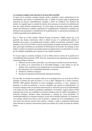 La economía ecológica como alternativa de desarrollo sostenible
El marco de la economía ecológica humana ayuda a identificar cuatro explicaciones de las
incertidumbres que rodean a la globalización, Roy, A (2008). En primer lugar la globalización
representa un proceso extremadamente complejo y difícil de establecer una medición del
modelo. En segundo lugar la variedad de criterios de las personas en relación a la globalización
hace que surjan distintas interpretaciones. En tercer lugar, las personas pueden tener agendas
ocultas que disfrazan el verdadero significado de la globalización. Finalmente se establece una
diferencia entre percepción y entendimiento de la globalización, lo cual permite profundizar los
conflictos generados por la globalización.
Roy E. Allen en su libro titulado “Human Ecology Economics” (2008), afirma que se ha
generado una intensa controversia sobre el debate de que si la globalización permite el
desarrollo de los países. ¿La globalización estimula o inhibe el crecimiento económico? Como
ejemplo se cita el caso de China, el cual ha experimentado un rápido crecimiento en los últimos
años, para luego enrumbarse en una política de liberalización de mercado. Sin embargo se hace
énfasis en efectos secundarios que pueden generar una depreciación en el desarrollo de un país,
por las múltiples inequidades que se genera en este modelo económico.
Es así que surge la economía ecológica, la cal se define como la ciencia de la gestión de la
sustentabilidad (Hauwermeiren 1999). Entre las características más importantes que presenta la
economía ecológica, tenemos:
1. Plantea el uso de recursos renovables, a un ritmo que no exceda su tasa de renovación.
2. Se enfoca en la conservación de la diversidad biológica y hace énfasis en que los
residuos, solo se generan en una magnitud que el ecosistema pueda asimilar.
3. Da importancia a la sostenibilidad ambiental en economía.
4. Aborda los conflictos ecológicos.
5. Reconoce la importancia de desarrollar indicadores biofísicos.
Por otro lado, el concepto de economía verde no es un concepto nuevo, ya en el año de 1989 se
introdujo el termino por parte de Pearce et al en su libro “Blueprint for a Green Economy”
PNUMA 2009 propone desarrollar un nuevo paradigma económico, el cual promueva la
demanda y la oferta de productos y servicios amigables que mejoren le medioambiente. La
economía ecológica critica la economía tradicional por la valoración que le da al medioambiente
y las formas de cómo afronta los problemas ambientales. Así tenemos, según Costanza (1996)
argumenta que no hay que considerar la economía ecológica como un cambio de paradigma; la
economía ecológica incorpora ideas, herramientas y enfoque de varias disciplinas. La
trandisciplinaridad de la economía ecológica va más allá de abordar netamente a la economía y
a la ecología, aborda leyes físicas como la primera y segunda ley de la termodinámica, en la
cual existe una estrecha relación entre materia y energía y ayuda a comprender básicamente
cómo funciona el comercio internacional, puesto que requiere de un flujo incesante de materias
primas.
 