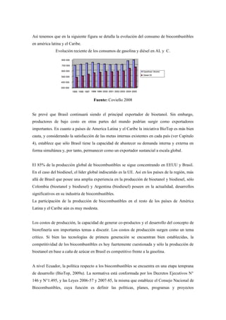 Así tenemos que en la siguiente figura se detalla la evolución del consumo de biocombustibles
en américa latina y el Caribe.
Evolución reciente de los consumos de gasolina y diésel en AL y C.
Fuente: Coviello 2008
Se prevé que Brasil continuará siendo el principal exportador de bioetanol. Sin embargo,
productores de bajo costo en otras partes del mundo podrían surgir como exportadores
importantes. En cuanto a países de America Latina y el Caribe la iniciativa BioTop es más bien
cauta, y considerando la satisfacción de las metas internas existentes en cada país (ver Capítulo
4), establece que sólo Brasil tiene la capacidad de abastecer su demanda interna y externa en
forma simultánea y, por tanto, permanecer como un exportador sustancial a escala global.
El 85% de la producción global de biocombustibles se sigue concentrando en EEUU y Brasil.
En el caso del biodiesel, el líder global indiscutido es la UE. Así en los países de la región, más
allá de Brasil que posee una amplia experiencia en la producción de bioetanol y biodiesel, sólo
Colombia (bioetanol y biodiesel) y Argentina (biodiesel) poseen en la actualidad, desarrollos
significativos en su industria de biocombustibles.
La participación de la producción de biocombustibles en el resto de los países de América
Latina y el Caribe aún es muy modesta.
Los costos de producción, la capacidad de generar co-productos y el desarrollo del concepto de
biorefinería son importantes temas a discutir. Los costos de producción surgen como un tema
crítico. Si bien las tecnologías de primera generación se encuentran bien establecidas, la
competitividad de los biocombustibles es hoy fuertemente cuestionada y sólo la producción de
bioetanol en base a caña de azúcar en Brasil es competitivo frente a la gasolina.
A nivel Ecuador, la política respecto a los biocombustibles se encuentra en una etapa temprana
de desarrollo (BioTop, 2009a). La normativa está conformada por los Decretos Ejecutivos N°
146 y N°1.495, y las Leyes 2006-57 y 2007-85, la misma que establece el Consejo Nacional de
Biocombustibles, cuya función es definir las políticas, planes, programas y proyectos
 
