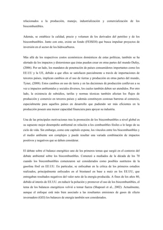 relacionados a la producción, manejo, industrialización y comercialización de los
biocombustibles.
Además, se establece la calidad, precio y volumen de los derivados del petróleo y de los
biocombustibles. Junto con esto, existe un fondo (FEISEH) que busca impulsar proyectos de
inversión en el sector de los hidrocarburos.
Más allá de los respectivos costos económicos domésticos de estas políticas, también se ha
alertado de los impactos y distorsiones que éstas pueden crear en otras partes del mundo Dufey,
(2006). Por un lado, los mandatos de penetración de países consumidores importantes como los
EE.UU y la UE, debido a que ellos se satisfacen parcialmente a través de importaciones de
terceros países, implican cambios en el uso de tierras y producción en otras partes del mundo,
Tyner, (2008). Estos cambios en uso de tierra y en las decisiones de producción conllevan a su
vez a impactos ambientales y sociales diversos, los cuales también deben ser atendidos. Por otro
lado, la existencia de subsidios, tarifas y normas técnicas también afectan los flujos de
producción y comercio en terceros países y además constituyen costosas barreras al comercio,
especialmente para aquellos países en desarrollo que pudiendo ser más eficientes en la
producción poseen una menor capacidad financiera para apoyar su industria.
Una de las principales motivaciones tras la promoción de los biocombustibles a nivel global es
su supuesto mejor desempeño ambiental en relación a los combustibles fósiles a lo largo de su
ciclo de vida. Sin embargo, como este capítulo expone, los vínculos entre los biocombustibles y
el medio ambiente son complejos y puede resultar una variada combinación de impactos
positivos y negativos que se deben considerar.
El debate sobre el balance energético uno de los primeros temas que surgió en el contexto del
debate ambiental sobre los biocombustibles. Comenzó a mediados de la década de los 70
cuando los biocombustibles comenzaron ser considerados como posibles sustitutos de la
gasolina fósil en EE.UU. En particular, se enfocaban en la crítica de los primeros estudios
realizados, principalmente enfocados en el bioetanol en base a maíz en los EE.UU, que
entregaban resultados negativos del valor neto de la energía producida. A fines de los años 80,
debido al interés de EE.UU. en reducir la polución y promover el uso de los biocombustibles, el
tema de los balances energéticos volvió a tomar fuerza (Shapouri et al., 2002). Actualmente,
aunque el enfoque está más bien asociado a las resultantes emisiones de gases de efecto
invernadero (GEI) los balances de energía también son considerados.
 