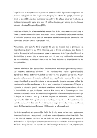 La producción de biocombustibles a gran escala podría exacerbar la ya intensa competencia por
el uso de suelo que existe entre la agricultura, bosques y uso urbano. Por ejemplo, se estima que
Brasil al año 2013 necesitaría incrementar sus cultivos de caña de azúcar en 3 millones de
hectáreas (actualmente cuenta con unos 5,7 millones) para poder cumplir con la demanda
interna y externa de bioetanol (Costa, 2006).
La mayor preocupación proviene del efecto sustitución o de los cambios de uso indirecto de la
tierra. Se refieren a la sustitución de pastizales o cultivos que se van haciendo menos rentables
en relación a la caña de azúcar, y se van desplazando hacia tierras marginales o protegidas, con
importantes impactos sobre la biodiversidad local.
Actualmente, cerca del 2% de la irrigación de agua es utilizada para la producción de
biocombustibles (Dufey et al., 2007). El uso de agua es de vital importancia, tanto durante el
período de cultivo de los feedstocks como para el procesamiento de los biocombustibles. Así, la
disponibilidad de agua, si bien ha sido un tema poco relevado en la problemática ambiental de
los biocombustibles, actualmente surge como un factor limitante de la producción de los
biocombustibles.
Impactos ambientales de la producción de biocombustibles pueden ser significativos y variados.
Los impactos ambientales asociados a los biocombustibles varían significativamente
dependiendo del tipo de feedstock, método de cultivo y zona geográfica en cuestión. A nivel
general, probablemente el impacto ambiental más significativo proviene de la fase de
producción del cultivo energético, donde se relevan como los impactos de mayor cuidado los
resultantes de cambios en el uso de la tierra, tanto en términos de emisiones de GEI como la
expansión de la frontera agrícola y sus potenciales efectos sobre ecosistemas sensibles, así como
la disponibilidad de agua en algunos contextos. Los avances en la frontera agrícola como
resultado de la producción de biocombustibles surgen como un tema sensible considerando que
la región de América Latina y el Caribe dispone de abundantes recursos forestales,
representando el 22% de la superficie boscosa mundial, y nueve países de América Latina están
incluidos dentro de la lista total de diecisiete países mega-diversos de Naciones Unidas: no
menos de 10 países tienen, por lo menos, 1.000 especies de árboles cada uno.
La fuerte dependencia de combustibles fósiles ha llevado a que muchos países gasten parte
importante de sus reservas en moneda extranjera en importaciones de combustibles fósiles. Este
es un tema de especial relevancia en los países en vías de desarrollo, ya que limita su
disponibilidad de recursos para enfrentar otras necesidades de desarrollo. Numerosos países de
America Latina y el Caribe son importadores netos de energía. Por ejemplo Chile, importa cerca
 