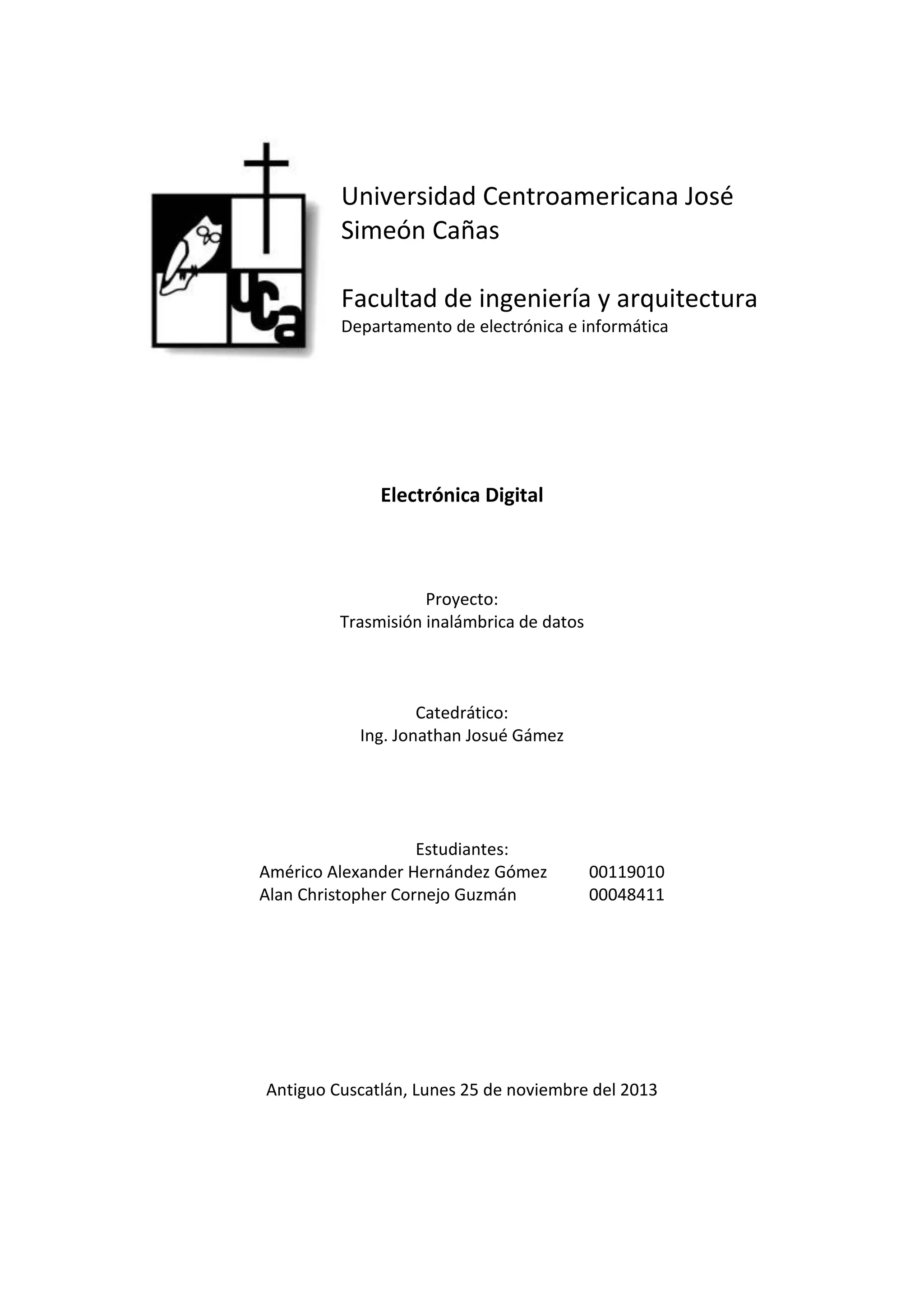 Universidad Centroamericana José
Simeón Cañas
Facultad de ingeniería y arquitectura
Departamento de electrónica e informática
Electrónica Digital
Proyecto:
Trasmisión inalámbrica de datos
Catedrático:
Ing. Jonathan Josué Gámez
Estudiantes:
Américo Alexander Hernández Gómez 00119010
Alan Christopher Cornejo Guzmán 00048411
Antiguo Cuscatlán, Lunes 25 de noviembre del 2013
 