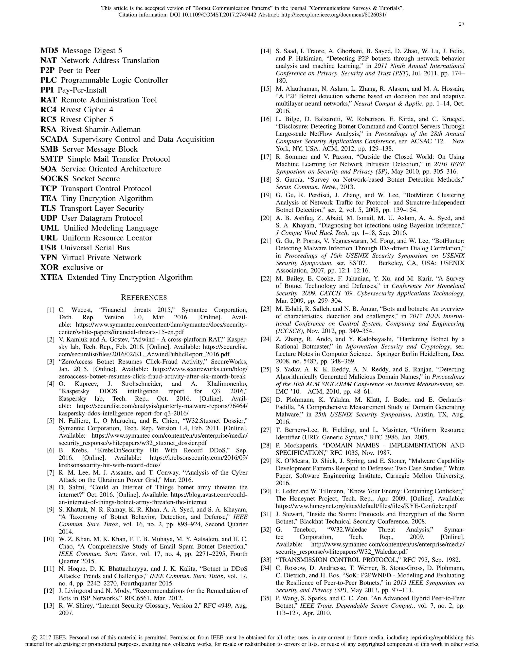 This article is the accepted version of ”Botnet Communication Patterns” in the journal ”Communications Surveys  Tutorials”.
Citation information: DOI 10.1109/COMST.2017.2749442 Abstract: http://ieeexplore.ieee.org/document/8026031/
c 2017 IEEE. Personal use of this material is permitted. Permission from IEEE must be obtained for all other uses, in any current or future media, including reprinting/republishing this
material for advertising or promotional purposes, creating new collective works, for resale or redistribution to servers or lists, or reuse of any copyrighted component of this work in other works.
27
MD5 Message Digest 5
NAT Network Address Translation
P2P Peer to Peer
PLC Programmable Logic Controller
PPI Pay-Per-Install
RAT Remote Administration Tool
RC4 Rivest Cipher 4
RC5 Rivest Cipher 5
RSA Rivest-Shamir-Adleman
SCADA Supervisory Control and Data Acquisition
SMB Server Message Block
SMTP Simple Mail Transfer Protocol
SOA Service Oriented Architecture
SOCKS Socket Secure
TCP Transport Control Protocol
TEA Tiny Encryption Algorithm
TLS Transport Layer Security
UDP User Datagram Protocol
UML Uniﬁed Modeling Language
URL Uniform Resource Locator
USB Universal Serial Bus
VPN Virtual Private Network
XOR exclusive or
XTEA Extended Tiny Encryption Algorithm
REFERENCES
[1] C. Wueest, “Financial threats 2015,” Symantec Corporation,
Tech. Rep. Version 1.0, Mar. 2016. [Online]. Avail-
able: https://www.symantec.com/content/dam/symantec/docs/security-
center/white-papers/ﬁnancial-threats-15-en.pdf
[2] V. Kamluk and A. Gostev, “Adwind - A cross-platform RAT,” Kasper-
sky lab, Tech. Rep., Feb. 2016. [Online]. Available: https://securelist.
com/securelist/ﬁles/2016/02/KL AdwindPublicReport 2016.pdf
[3] “ZeroAccess Botnet Resumes Click-Fraud Activity,” SecureWorks,
Jan. 2015. [Online]. Available: https://www.secureworks.com/blog/
zeroaccess-botnet-resumes-click-fraud-activity-after-six-month-break
[4] O. Kupreev, J. Strohschneider, and A. Khalimonenko,
“Kaspersky DDOS intelligence report for Q3 2016,”
Kaspersky lab, Tech. Rep., Oct. 2016. [Online]. Avail-
able: https://securelist.com/analysis/quarterly-malware-reports/76464/
kaspersky-ddos-intelligence-report-for-q3-2016/
[5] N. Falliere, L. O Muruchu, and E. Chien, “W32.Stuxnet Dossier,”
Symantec Corporation, Tech. Rep. Version 1.4, Feb. 2011. [Online].
Available: https://www.symantec.com/content/en/us/enterprise/media/
security response/whitepapers/w32 stuxnet dossier.pdf
[6] B. Krebs, “KrebsOnSecurity Hit With Record DDoS,” Sep.
2016. [Online]. Available: https://krebsonsecurity.com/2016/09/
krebsonsecurity-hit-with-record-ddos/
[7] R. M. Lee, M. J. Assante, and T. Conway, “Analysis of the Cyber
Attack on the Ukrainian Power Grid,” Mar. 2016.
[8] D. Salmi, “Could an Internet of Things botnet army threaten the
internet?” Oct. 2016. [Online]. Available: https://blog.avast.com/could-
an-internet-of-things-botnet-army-threaten-the-internet
[9] S. Khattak, N. R. Ramay, K. R. Khan, A. A. Syed, and S. A. Khayam,
“A Taxonomy of Botnet Behavior, Detection, and Defense,” IEEE
Commun. Surv. Tutor., vol. 16, no. 2, pp. 898–924, Second Quarter
2014.
[10] W. Z. Khan, M. K. Khan, F. T. B. Muhaya, M. Y. Aalsalem, and H. C.
Chao, “A Comprehensive Study of Email Spam Botnet Detection,”
IEEE Commun. Surv. Tutor., vol. 17, no. 4, pp. 2271–2295, Fourth
Quarter 2015.
[11] N. Hoque, D. K. Bhattacharyya, and J. K. Kalita, “Botnet in DDoS
Attacks: Trends and Challenges,” IEEE Commun. Surv. Tutor., vol. 17,
no. 4, pp. 2242–2270, Fourthquarter 2015.
[12] J. Livingood and N. Mody, “Recommendations for the Remediation of
Bots in ISP Networks,” RFC6561, Mar. 2012.
[13] R. W. Shirey, “Internet Security Glossary, Version 2,” RFC 4949, Aug.
2007.
[14] S. Saad, I. Traore, A. Ghorbani, B. Sayed, D. Zhao, W. Lu, J. Felix,
and P. Hakimian, “Detecting P2P botnets through network behavior
analysis and machine learning,” in 2011 Ninth Annual International
Conference on Privacy, Security and Trust (PST), Jul. 2011, pp. 174–
180.
[15] M. Alauthaman, N. Aslam, L. Zhang, R. Alasem, and M. A. Hossain,
“A P2P Botnet detection scheme based on decision tree and adaptive
multilayer neural networks,” Neural Comput  Applic, pp. 1–14, Oct.
2016.
[16] L. Bilge, D. Balzarotti, W. Robertson, E. Kirda, and C. Kruegel,
“Disclosure: Detecting Botnet Command and Control Servers Through
Large-scale NetFlow Analysis,” in Proceedings of the 28th Annual
Computer Security Applications Conference, ser. ACSAC ’12. New
York, NY, USA: ACM, 2012, pp. 129–138.
[17] R. Sommer and V. Paxson, “Outside the Closed World: On Using
Machine Learning for Network Intrusion Detection,” in 2010 IEEE
Symposium on Security and Privacy (SP), May 2010, pp. 305–316.
[18] S. Garc´ıa, “Survey on Network-based Botnet Detection Methods,”
Secur. Commun. Netw., 2013.
[19] G. Gu, R. Perdisci, J. Zhang, and W. Lee, “BotMiner: Clustering
Analysis of Network Trafﬁc for Protocol- and Structure-Independent
Botnet Detection,” ser. 2, vol. 5, 2008, pp. 139–154.
[20] A. B. Ashfaq, Z. Abaid, M. Ismail, M. U. Aslam, A. A. Syed, and
S. A. Khayam, “Diagnosing bot infections using Bayesian inference,”
J Comput Virol Hack Tech, pp. 1–18, Sep. 2016.
[21] G. Gu, P. Porras, V. Yegneswaran, M. Fong, and W. Lee, “BotHunter:
Detecting Malware Infection Through IDS-driven Dialog Correlation,”
in Proceedings of 16th USENIX Security Symposium on USENIX
Security Symposium, ser. SS’07. Berkeley, CA, USA: USENIX
Association, 2007, pp. 12:1–12:16.
[22] M. Bailey, E. Cooke, F. Jahanian, Y. Xu, and M. Karir, “A Survey
of Botnet Technology and Defenses,” in Conference For Homeland
Security, 2009. CATCH ’09. Cybersecurity Applications Technology,
Mar. 2009, pp. 299–304.
[23] M. Eslahi, R. Salleh, and N. B. Anuar, “Bots and botnets: An overview
of characteristics, detection and challenges,” in 2012 IEEE Interna-
tional Conference on Control System, Computing and Engineering
(ICCSCE), Nov. 2012, pp. 349–354.
[24] Z. Zhang, R. Ando, and Y. Kadobayashi, “Hardening Botnet by a
Rational Botmaster,” in Information Security and Cryptology, ser.
Lecture Notes in Computer Science. Springer Berlin Heidelberg, Dec.
2008, no. 5487, pp. 348–369.
[25] S. Yadav, A. K. K. Reddy, A. N. Reddy, and S. Ranjan, “Detecting
Algorithmically Generated Malicious Domain Names,” in Proceedings
of the 10th ACM SIGCOMM Conference on Internet Measurement, ser.
IMC ’10. ACM, 2010, pp. 48–61.
[26] D. Plohmann, K. Yakdan, M. Klatt, J. Bader, and E. Gerhards-
Padilla, “A Comprehensive Measurement Study of Domain Generating
Malware,” in 25th USENIX Security Symposium, Austin, TX, Aug.
2016.
[27] T. Berners-Lee, R. Fielding, and L. Masinter, “Uniform Resource
Identiﬁer (URI): Generic Syntax,” RFC 3986, Jan. 2005.
[28] P. Mockapetris, “DOMAIN NAMES - IMPLEMENTATION AND
SPECIFICATION,” RFC 1035, Nov. 1987.
[29] K. O’Meara, D. Shick, J. Spring, and E. Stoner, “Malware Capability
Development Patterns Respond to Defenses: Two Case Studies,” White
Paper, Software Engineering Institute, Carnegie Mellon University,
2016.
[30] F. Leder and W. Tillmann, “Know Your Enemy: Containing Conﬁcker,”
The Honeynet Project, Tech. Rep., Apr. 2009. [Online]. Available:
https://www.honeynet.org/sites/default/ﬁles/ﬁles/KYE-Conﬁcker.pdf
[31] J. Stewart, “Inside the Storm: Protocols and Encryption of the Storm
Botnet,” Blackhat Technical Security Conference, 2008.
[32] G. Tenebro, “W32.Waledac Threat Analysis,” Syman-
tec Corporation, Tech. Rep., 2009. [Online].
Available: http://www.symantec.com/content/en/us/enterprise/media/
security response/whitepapers/W32 Waledac.pdf
[33] “TRANSMISSION CONTROL PROTOCOL,” RFC 793, Sep. 1982.
[34] C. Rossow, D. Andriesse, T. Werner, B. Stone-Gross, D. Plohmann,
C. Dietrich, and H. Bos, “SoK: P2PWNED - Modeling and Evaluating
the Resilience of Peer-to-Peer Botnets,” in 2013 IEEE Symposium on
Security and Privacy (SP), May 2013, pp. 97–111.
[35] P. Wang, S. Sparks, and C. C. Zou, “An Advanced Hybrid Peer-to-Peer
Botnet,” IEEE Trans. Dependable Secure Comput., vol. 7, no. 2, pp.
113–127, Apr. 2010.
 
