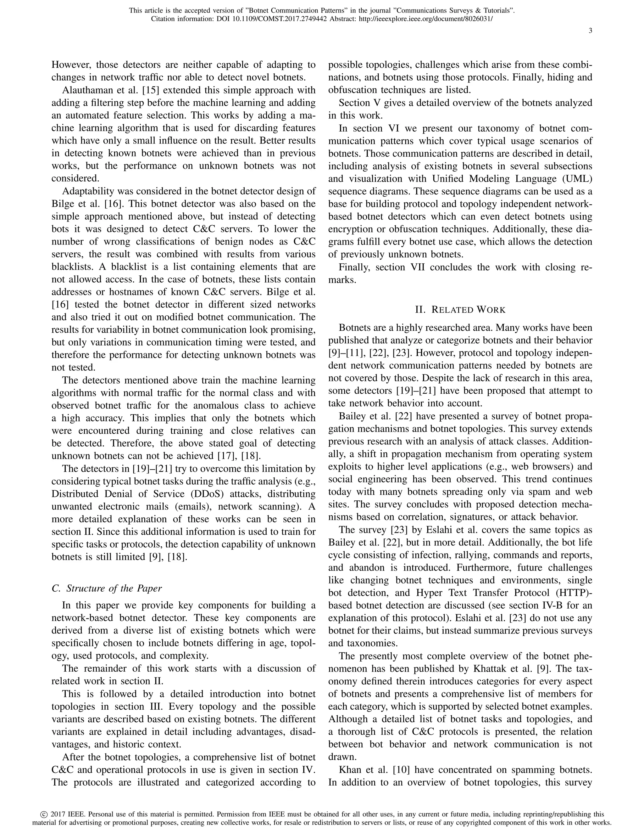 This article is the accepted version of ”Botnet Communication Patterns” in the journal ”Communications Surveys & Tutorials”.
Citation information: DOI 10.1109/COMST.2017.2749442 Abstract: http://ieeexplore.ieee.org/document/8026031/
c 2017 IEEE. Personal use of this material is permitted. Permission from IEEE must be obtained for all other uses, in any current or future media, including reprinting/republishing this
material for advertising or promotional purposes, creating new collective works, for resale or redistribution to servers or lists, or reuse of any copyrighted component of this work in other works.
3
However, those detectors are neither capable of adapting to
changes in network trafﬁc nor able to detect novel botnets.
Alauthaman et al. [15] extended this simple approach with
adding a ﬁltering step before the machine learning and adding
an automated feature selection. This works by adding a ma-
chine learning algorithm that is used for discarding features
which have only a small inﬂuence on the result. Better results
in detecting known botnets were achieved than in previous
works, but the performance on unknown botnets was not
considered.
Adaptability was considered in the botnet detector design of
Bilge et al. [16]. This botnet detector was also based on the
simple approach mentioned above, but instead of detecting
bots it was designed to detect C&C servers. To lower the
number of wrong classiﬁcations of benign nodes as C&C
servers, the result was combined with results from various
blacklists. A blacklist is a list containing elements that are
not allowed access. In the case of botnets, these lists contain
addresses or hostnames of known C&C servers. Bilge et al.
[16] tested the botnet detector in different sized networks
and also tried it out on modiﬁed botnet communication. The
results for variability in botnet communication look promising,
but only variations in communication timing were tested, and
therefore the performance for detecting unknown botnets was
not tested.
The detectors mentioned above train the machine learning
algorithms with normal trafﬁc for the normal class and with
observed botnet trafﬁc for the anomalous class to achieve
a high accuracy. This implies that only the botnets which
were encountered during training and close relatives can
be detected. Therefore, the above stated goal of detecting
unknown botnets can not be achieved [17], [18].
The detectors in [19]–[21] try to overcome this limitation by
considering typical botnet tasks during the trafﬁc analysis (e.g.,
Distributed Denial of Service (DDoS) attacks, distributing
unwanted electronic mails (emails), network scanning). A
more detailed explanation of these works can be seen in
section II. Since this additional information is used to train for
speciﬁc tasks or protocols, the detection capability of unknown
botnets is still limited [9], [18].
C. Structure of the Paper
In this paper we provide key components for building a
network-based botnet detector. These key components are
derived from a diverse list of existing botnets which were
speciﬁcally chosen to include botnets differing in age, topol-
ogy, used protocols, and complexity.
The remainder of this work starts with a discussion of
related work in section II.
This is followed by a detailed introduction into botnet
topologies in section III. Every topology and the possible
variants are described based on existing botnets. The different
variants are explained in detail including advantages, disad-
vantages, and historic context.
After the botnet topologies, a comprehensive list of botnet
C&C and operational protocols in use is given in section IV.
The protocols are illustrated and categorized according to
possible topologies, challenges which arise from these combi-
nations, and botnets using those protocols. Finally, hiding and
obfuscation techniques are listed.
Section V gives a detailed overview of the botnets analyzed
in this work.
In section VI we present our taxonomy of botnet com-
munication patterns which cover typical usage scenarios of
botnets. Those communication patterns are described in detail,
including analysis of existing botnets in several subsections
and visualization with Uniﬁed Modeling Language (UML)
sequence diagrams. These sequence diagrams can be used as a
base for building protocol and topology independent network-
based botnet detectors which can even detect botnets using
encryption or obfuscation techniques. Additionally, these dia-
grams fulﬁll every botnet use case, which allows the detection
of previously unknown botnets.
Finally, section VII concludes the work with closing re-
marks.
II. RELATED WORK
Botnets are a highly researched area. Many works have been
published that analyze or categorize botnets and their behavior
[9]–[11], [22], [23]. However, protocol and topology indepen-
dent network communication patterns needed by botnets are
not covered by those. Despite the lack of research in this area,
some detectors [19]–[21] have been proposed that attempt to
take network behavior into account.
Bailey et al. [22] have presented a survey of botnet propa-
gation mechanisms and botnet topologies. This survey extends
previous research with an analysis of attack classes. Addition-
ally, a shift in propagation mechanism from operating system
exploits to higher level applications (e.g., web browsers) and
social engineering has been observed. This trend continues
today with many botnets spreading only via spam and web
sites. The survey concludes with proposed detection mecha-
nisms based on correlation, signatures, or attack behavior.
The survey [23] by Eslahi et al. covers the same topics as
Bailey et al. [22], but in more detail. Additionally, the bot life
cycle consisting of infection, rallying, commands and reports,
and abandon is introduced. Furthermore, future challenges
like changing botnet techniques and environments, single
bot detection, and Hyper Text Transfer Protocol (HTTP)-
based botnet detection are discussed (see section IV-B for an
explanation of this protocol). Eslahi et al. [23] do not use any
botnet for their claims, but instead summarize previous surveys
and taxonomies.
The presently most complete overview of the botnet phe-
nomenon has been published by Khattak et al. [9]. The tax-
onomy deﬁned therein introduces categories for every aspect
of botnets and presents a comprehensive list of members for
each category, which is supported by selected botnet examples.
Although a detailed list of botnet tasks and topologies, and
a thorough list of C&C protocols is presented, the relation
between bot behavior and network communication is not
drawn.
Khan et al. [10] have concentrated on spamming botnets.
In addition to an overview of botnet topologies, this survey
 