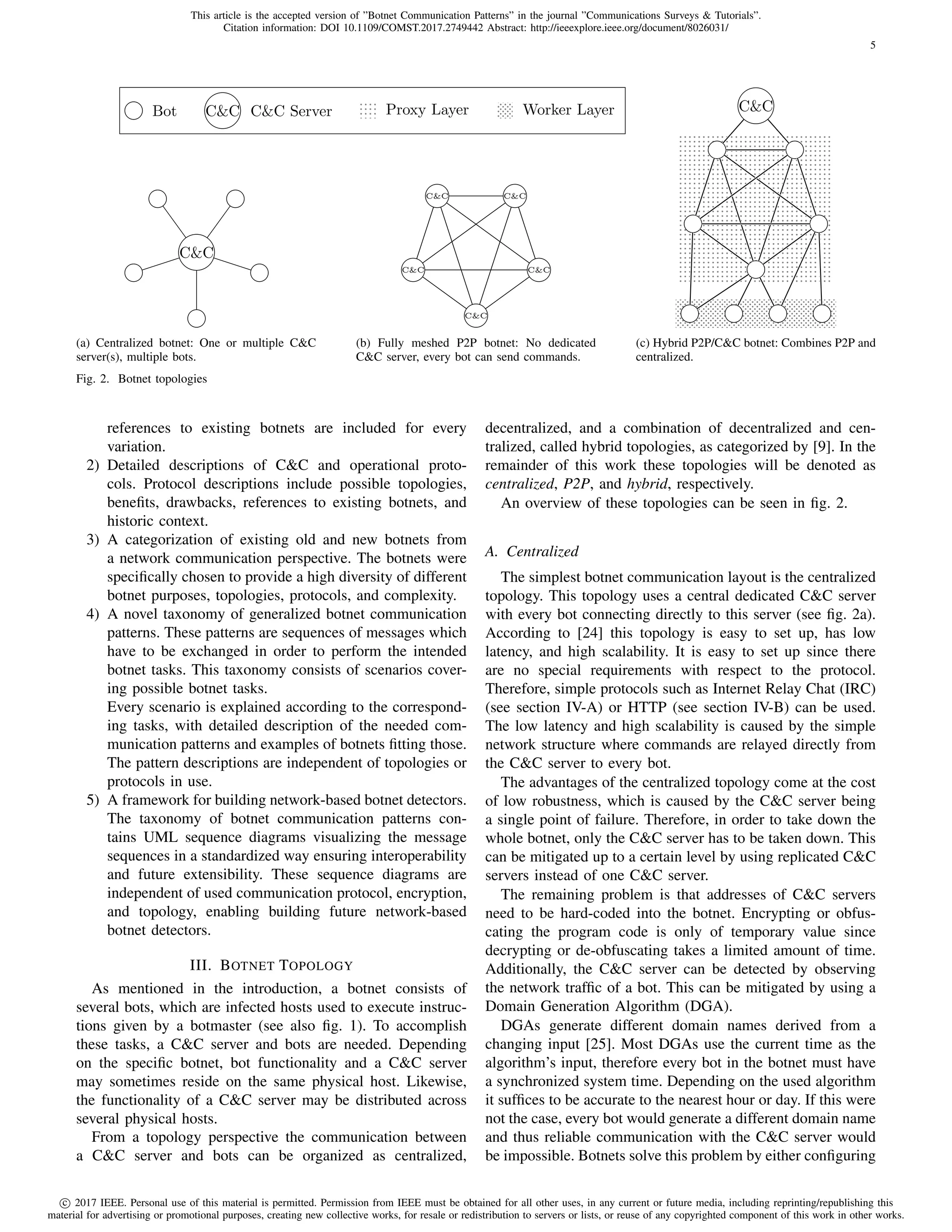 This article is the accepted version of ”Botnet Communication Patterns” in the journal ”Communications Surveys & Tutorials”.
Citation information: DOI 10.1109/COMST.2017.2749442 Abstract: http://ieeexplore.ieee.org/document/8026031/
c 2017 IEEE. Personal use of this material is permitted. Permission from IEEE must be obtained for all other uses, in any current or future media, including reprinting/republishing this
material for advertising or promotional purposes, creating new collective works, for resale or redistribution to servers or lists, or reuse of any copyrighted component of this work in other works.
5
C&C
Bot C&C C&C Server Proxy Layer Worker Layer
(a) Centralized botnet: One or multiple C&C
server(s), multiple bots.
C&C
C&C
C&CC&C
C&C
(b) Fully meshed P2P botnet: No dedicated
C&C server, every bot can send commands.
C&C
(c) Hybrid P2P/C&C botnet: Combines P2P and
centralized.
Fig. 2. Botnet topologies
references to existing botnets are included for every
variation.
2) Detailed descriptions of C&C and operational proto-
cols. Protocol descriptions include possible topologies,
beneﬁts, drawbacks, references to existing botnets, and
historic context.
3) A categorization of existing old and new botnets from
a network communication perspective. The botnets were
speciﬁcally chosen to provide a high diversity of different
botnet purposes, topologies, protocols, and complexity.
4) A novel taxonomy of generalized botnet communication
patterns. These patterns are sequences of messages which
have to be exchanged in order to perform the intended
botnet tasks. This taxonomy consists of scenarios cover-
ing possible botnet tasks.
Every scenario is explained according to the correspond-
ing tasks, with detailed description of the needed com-
munication patterns and examples of botnets ﬁtting those.
The pattern descriptions are independent of topologies or
protocols in use.
5) A framework for building network-based botnet detectors.
The taxonomy of botnet communication patterns con-
tains UML sequence diagrams visualizing the message
sequences in a standardized way ensuring interoperability
and future extensibility. These sequence diagrams are
independent of used communication protocol, encryption,
and topology, enabling building future network-based
botnet detectors.
III. BOTNET TOPOLOGY
As mentioned in the introduction, a botnet consists of
several bots, which are infected hosts used to execute instruc-
tions given by a botmaster (see also ﬁg. 1). To accomplish
these tasks, a C&C server and bots are needed. Depending
on the speciﬁc botnet, bot functionality and a C&C server
may sometimes reside on the same physical host. Likewise,
the functionality of a C&C server may be distributed across
several physical hosts.
From a topology perspective the communication between
a C&C server and bots can be organized as centralized,
decentralized, and a combination of decentralized and cen-
tralized, called hybrid topologies, as categorized by [9]. In the
remainder of this work these topologies will be denoted as
centralized, P2P, and hybrid, respectively.
An overview of these topologies can be seen in ﬁg. 2.
A. Centralized
The simplest botnet communication layout is the centralized
topology. This topology uses a central dedicated C&C server
with every bot connecting directly to this server (see ﬁg. 2a).
According to [24] this topology is easy to set up, has low
latency, and high scalability. It is easy to set up since there
are no special requirements with respect to the protocol.
Therefore, simple protocols such as Internet Relay Chat (IRC)
(see section IV-A) or HTTP (see section IV-B) can be used.
The low latency and high scalability is caused by the simple
network structure where commands are relayed directly from
the C&C server to every bot.
The advantages of the centralized topology come at the cost
of low robustness, which is caused by the C&C server being
a single point of failure. Therefore, in order to take down the
whole botnet, only the C&C server has to be taken down. This
can be mitigated up to a certain level by using replicated C&C
servers instead of one C&C server.
The remaining problem is that addresses of C&C servers
need to be hard-coded into the botnet. Encrypting or obfus-
cating the program code is only of temporary value since
decrypting or de-obfuscating takes a limited amount of time.
Additionally, the C&C server can be detected by observing
the network trafﬁc of a bot. This can be mitigated by using a
Domain Generation Algorithm (DGA).
DGAs generate different domain names derived from a
changing input [25]. Most DGAs use the current time as the
algorithm’s input, therefore every bot in the botnet must have
a synchronized system time. Depending on the used algorithm
it sufﬁces to be accurate to the nearest hour or day. If this were
not the case, every bot would generate a different domain name
and thus reliable communication with the C&C server would
be impossible. Botnets solve this problem by either conﬁguring
 