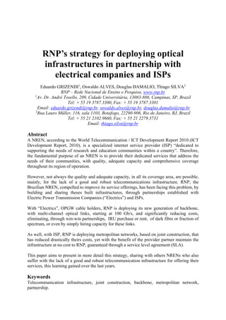 RNP’s strategy for deploying optical
infrastructures in partnership with
electrical companies and ISPs
Eduardo GRIZENDI1
, Oswaldo ALVES, Douglas DAMALIO, Thiago SILVA2
RNP – Rede Nacional de Ensino e Pesquisa, www.rnp.br
1
Av. Dr. André Tosello, 209, Cidade Universitária, 13083-886, Campinas, SP, Brazil
Tel: + 55 19 3787.3300, Fax: + 55 19 3787.3301
Email: eduardo.grizendi@rnp.br, oswaldo.alves@rnp.br, douglas.damalio@rnp.br
2
Rua Lauro Müller, 116, sala 1103, Botafogo, 22290-906, Rio de Janeiro, RJ, Brazil
Tel: + 55 21 2102.9660, Fax: + 55 21 2279.3731
Email: thiago.silva@rnp.br
Abstract
A NREN, according to the World Telecommunication / ICT Development Report 2010 (ICT
Development Report, 2010), is a specialized internet service provider (ISP) “dedicated to
supporting the needs of research and education communities within a country”. Therefore,
the fundamental purpose of an NREN is to provide their dedicated services that address the
needs of their communities, with quality, adequate capacity and comprehensive coverage
throughout its region of operation.
However, not always the quality and adequate capacity, in all its coverage area, are possible,
mainly, for the lack of a good and robust telecommunications infrastructure. RNP, the
Brazilian NREN, compelled to improve its service offerings, has been facing this problem, by
building and sharing theses built infrastructures, through partnerships established with
Electric Power Transmission Companies (“Electrics”) and ISPs.
With “Electrics”, OPGW cable holders, RNP is deploying its new generation of backbone,
with multi-channel optical links, starting at 100 Gb/s, and significantly reducing costs,
eliminating, through win-win partnerships, IRU purchase or rent, of dark fibre or fraction of
spectrum, or even by simply hiring capacity for these links.
As well, with ISP, RNP is deploying metropolitan networks, based on joint construction, that
has reduced drastically theirs costs, yet with the benefit of the provider partner maintain the
infrastructure at no cost to RNP, guaranteed through a service level agreement (SLA).
This paper aims to present in more detail this strategy, sharing with others NRENs who also
suffer with the lack of a good and robust telecommunication infrastructure for offering their
services, this learning gained over the last years.
Keywords
Telecommunication infrastructure, joint construction, backbone, metropolitan network,
partnership.
 
