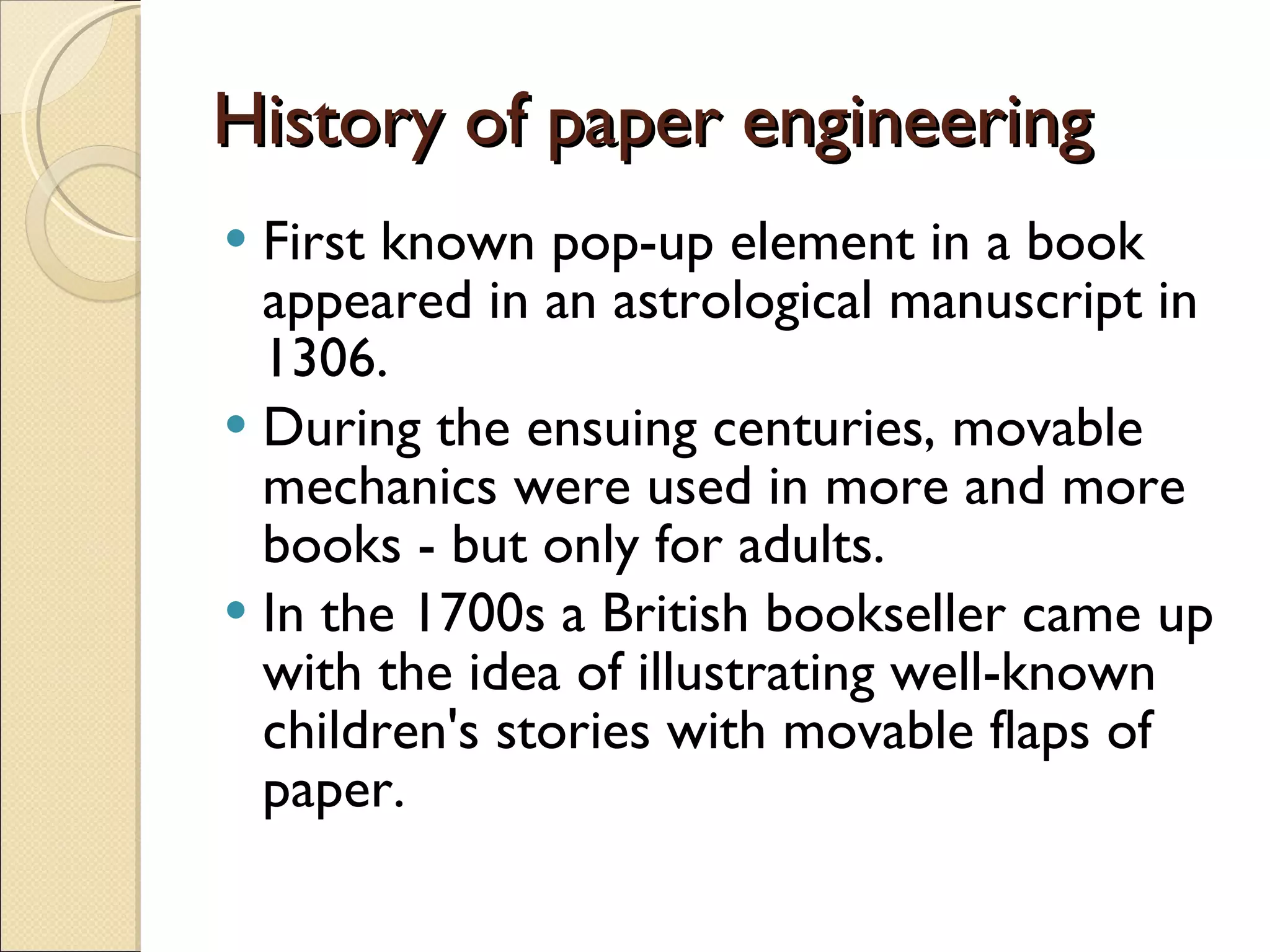 History of paper engineering First known pop-up element in a book appeared in an astrological manuscript in 1306.  During the ensuing centuries, movable mechanics were used in more and more books - but only for adults.  In the 1700s a British bookseller came up with the idea of illustrating well-known children's stories with movable flaps of paper.  