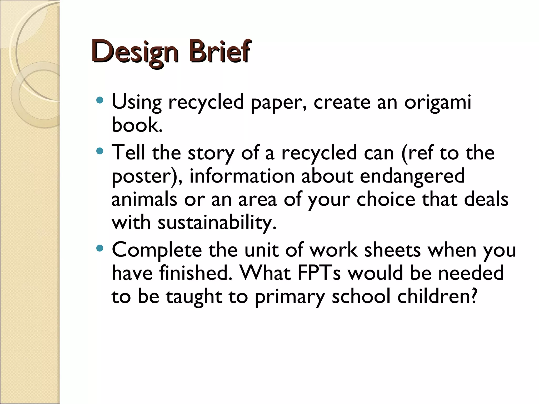 Design Brief Using recycled paper, create an origami book. Tell the story of a recycled can (ref to the poster), information about endangered animals or an area of your choice that deals with sustainability. Complete the unit of work sheets when you have finished. What FPTs would be needed to be taught to primary school children? 