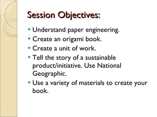 Session Objectives: Understand paper engineering. Create an origami book. Create a unit of work. Tell the story of a sustainable product/initiative. Use National Geographic. Use a variety of materials to create your book. 