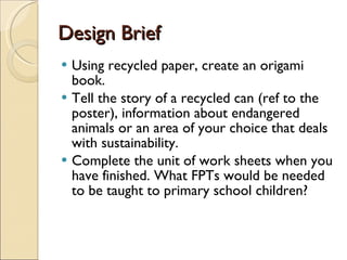 Design Brief Using recycled paper, create an origami book. Tell the story of a recycled can (ref to the poster), information about endangered animals or an area of your choice that deals with sustainability. Complete the unit of work sheets when you have finished. What FPTs would be needed to be taught to primary school children? 