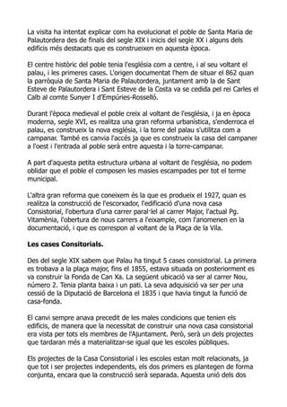 La visita ha intentat explicar com ha evolucionat el poble de Santa Maria de
Palautordera des de finals del segle XIX i inicis del segle XX i alguns dels
edificis més destacats que es construeixen en aquesta època.

El centre històric del poble tenia l'església com a centre, i al seu voltant el
palau, i les primeres cases. L'origen documentat l'hem de situar el 862 quan
la parròquia de Santa Maria de Palautordera, juntament amb la de Sant
Esteve de Palautordera i Sant Esteve de la Costa va se cedida pel rei Carles el
Calb al comte Sunyer I d'Empúries-Rosselló.

Durant l'època medieval el poble creix al voltant de l'església, i ja en època
moderna, segle XVI, es realitza una gran reforma urbanística, s'enderroca el
palau, es construeix la nova església, i la torre del palau s'utilitza com a
campanar. També es canvia l'accés ja que es construeix la casa del campaner
a l'oest i l'entrada al poble serà entre aquesta i la torre-campanar.

A part d'aquesta petita estructura urbana al voltant de l'església, no podem
oblidar que el poble el composen les masies escampades per tot el terme
municipal.

L'altra gran reforma que coneixem és la que es produeix el 1927, quan es
realitza la construcció de l'escorxador, l'edificació d'una nova casa
Consistorial, l'obertura d'una carrer paral·lel al carrer Major, l'actual Pg.
Vitamènia, l'obertura de nous carrers a l'eixample, com l'anomenen en la
documentació, i que es correspon al voltant de la Plaça de la Vila.

Les cases Consitorials.

Des del segle XIX sabem que Palau ha tingut 5 cases consistorial. La primera
es trobava a la plaça major, fins el 1855, estava situada on posteriorment es
va construir la Fonda de Can Xa. La següent ubicació va ser al carrer Nou,
número 2. Tenia planta baixa i un pati. La seva adquisició va ser per una
cessió de la Diputació de Barcelona el 1835 i que havia tingut la funció de
casa-fonda.

El canvi sempre anava precedit de les males condicions que tenien els
edificis, de manera que la necessitat de construir una nova casa consistorial
era vista per tots els membres de l'Ajuntament. Però, serà un dels projectes
que tardaran més a materialitzar-se igual que les escoles públiques.

Els projectes de la Casa Consistorial i les escoles estan molt relacionats, ja
que tot i ser projectes independents, els dos primers es plantegen de forma
conjunta, encara que la construcció serà separada. Aquesta unió dels dos
 