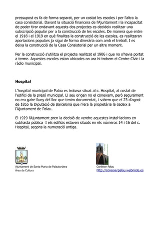 pressupost es fa de forma separat, per un costat les escoles i per l'altra la
casa consistorial. Davant la situació financera de l'Ajuntament i la incapacitat
de poder tirar endavant aquests dos projectes es decideix realitzar una
subscripció popular per a la construcció de les escoles. De manera que entre
el 1918 i el 1919 en què finalitza la construcció de les escoles, es realitzaran
aportacions populars ja sigui de forma dinerària com amb el treball. I es
deixa la construcció de la Casa Consistorial per un altre moment.

Per la construcció s'utilitza el projecte realitzat el 1906 i que no s'havia portat
a terme. Aquestes escoles estan ubicades on ara hi trobem el Centre Cívic i la
ràdio municipal.



Hospital

L'hospital municipal de Palau es trobava situat al c. Hospital, al costat de
l'edifici de la presó municipal. El seu origen no el coneixem, però segurament
no era gaire lluny del lloc que tenim documentat, i sabem que el 23 d'agost
de 1855 la Diputació de Barcelona que n'era la propietària la cedeix a
l'Ajuntament de Palau.

El 1929 l'Ajuntament pren la decisió de vendre aquestes instal·lacions en
subhasta pública I els edificis estaven situats en els números 14 i 16 del c.
Hospital, segons la numeració antiga.




Ajuntament de Santa Maria de Palautordera           Conèixer Palau
Àrea de Cultura                                     http://coneixerpalau.webnode.es
 