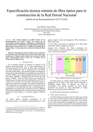 Especificación técnica mínima de fibra óptica para la
          construcción de la Red Dorsal Nacional
                                       Análisis de las Recomendaciones UIT-T G.65X


                                                           Ing. Wilmer Azurza Neyra
                                    Unidad de Postgrado de la Facultad de Ingeniería Eléctrica y Electrónica
                                                Universidad Nacional Mayor de San Marcos
                                                                 Lima, Perú
                                                         wilmer.azurza@gmail.com


Abstract— Este artículo presenta un análisis técnico de las                  grupos, según el modo de propagación: fibras multimodo y
Recomendaciones serie UIT-T G.65X, un resumen de sus                         fibras monomodo.
características técnicas mínimas y finalmente se recomendará el
tipo de fibra óptica a implementar en la Red Dorsal Nacional de              La UIT define seis bandas de operación de la fibra óptica
Fibra Óptica en marco de la Ley Nº 29904 de Promoción de la                  monomodo, según la longitud de onda (λ):
Banda Ancha y Construcción de la red Dorsal Nacional de Fibra                Original (O), Extended (E), Short wavelength (S),
Óptica.                                                                      Conventional (C), Long wavelength (L), Ultra wavelength (U),
                                                                             como se muestra en la figura 1.
    Keywords—Especificación técnica mínima para la instalación
de la Red Dorsal de Fibra Óptica para el Perú, Fibra óptica para
instalaciones de banda ancha, características técnicas de la fibra
óptica, Recomendación UIT-T G.652, Ley Nª 29904, Ley de
Promoción de la Banda Ancha.

                            I.     INTRODUCCIÓN
    En el presente artículo se muestra un análisis de las
distintas Recomendaciones de la Unión Internacional de
Telecomunicaciones (UIT), tipos de fibra óptica monomodo
con mejor performance para la instalación de la red dorsal
nacional de fibra óptica y que permitan soportar tecnologías de
transmisión de alta velocidad como multiplexación por división
de onda- WDM y sus variantes multiplexación por división de
onda densa- DWDM y multiplexación por división de onda
gruesa- CWDM 1 . Entre las fibras ópticas que cumplen los                                Figure 1. Bandas de operación de la fibra óptica [1].
estándares para comunicaciones de banda ancha son las UIT-T
                                                                                 Las fibras ópticas se pueden clasificar según el modo de
G.652, G.655 y G.656, en el desarrollo del presente paper se
                                                                             propagación de la señal, en dos tipos fibras monomodo y
explicará las diferencias, ventajas y desventajas de cada una de
                                                                             multimodo ambos tienen un diámetro de 12µm de
ellas y finalmente se recomendará en base a un análisis técnico
                                                                             revestimiento. Este artículo abordará las fibras ópticas
y económico la más adecuada para que el estado peruano la
                                                                             monomodo por poseer un mejor desempeño en largas
implemente en la red nacional, en marco de la Ley Nº 29904 de
                                                                             distancias que las fibras ópticas multimodo.
Promoción de la Banda Ancha y Construcción de la Red Dorsal
Nacional de Fibra Óptica y el Decreto Supremo 030-2010                          Las fibras ópticas monomodo se clasifican en:
MTC.
                                                                             A. Fibras òpticas monomodo
                      II.        LAS FIBRAS ÓPTICAS                              Las fibras ópticas monomodo, tienes un núcleo que varía de
Las fibras ópticas utilizadas actualmente en las                             7 a 11µm, por su diseño especial tienen la capacidad de enviar
telecomunicaciones, se clasifican fundamentalmente en dos                    un solo modo de luz, entiéndase “modo de luz” a un “haz de
                                                                             luz” en teoría solo permite la propagación de un modo de luz
                                                                             en línea recta usando un cañón laser de alta intensidad, además,
                                                                             permiten alcanzar grandes distancias y elevadas tasas de bits de
1
 La multiplexación por división aproximada de longitud de onda (CWDM) es     datos.
una tecnología WDM. Se caracteriza por un espaciado amplio de canales. Los
componentes de CWDM presentan un bajo costo y un tamaño reducido;
además, consumen poca energía
 