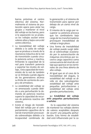 346 Revista Expresión Tecnológica. IUTC. Vol. 2 Nº 2. 2013
María Zuleima Pérez Roa, Aparicio Navas García, José T. Torres Bello
barras próximas al centro
eléctrico del sistema. Nor-
malmente el sistema de pro-
tección opera para aislar los
grupos y mantener el nivel
del voltaje en las barras, pero
si la separación no se produ-
ce los voltajes oscilan entre
valores altos y bajos cerca del
centro eléctrico.
•	 La inestabilidad del voltaje
debido a la caída de voltaje
que se produce a través de la
reactancia inductiva de la red
de transmisión cuando circu-
la potencia activa y reactiva,
limitando la capacidad de la
red para transferir potencia
y soportar los niveles de vol-
taje.. Esta capacidad de trans-
misión de la red de también
se ve limitada cuando alguno
de los generadores alcanza
su límite de corriente de cam-
po y de armadura.
•	 La estabilidad del voltaje se
ve amenazada cuando debi-
do a una perturbación la de-
manda de potencia reactiva
supera la capacidad de recur-
sos de potencia reactiva del
sistema.
•	 Existe el riesgo de inestabi-
lidad del voltaje por el com-
portamiento capacitivo de la
red de transmisión provocan-
do sobrevoltajes debido a la
incapacidad combinada de
la generación y el sistema de
transmisión para operar por
debajo de un cierto nivel de
carga.
•	 El intento de la carga por re-
cuperar su potencia provoca
que los cambiadores bajo
carga de los transformadores
provoquen inestabilidad de
voltaje a largo plazo.
•	 Una forma de inestabilidad
de voltaje puede surgir debi-
do al sobrevoltaje ocasiona-
do por la autoexcitación de
máquinas sincrónicas por ex-
cesiva carga capacitiva como
consecuencia del nivel de vol-
taje que aparece en los termi-
nales de una línea abierta de
alto voltaje.
•	 Al igual que en el caso de la
inestabilidad del ángulo, la
estabilidad del voltaje se di-
vide en dos subcategorías:
estabilidad del voltaje ante
pequeñas perturbaciones y
estabilidad del voltaje ante
grandes perturbaciones.
3.1 Estabilidad del voltaje
ante pequeñas perturbaciones
o señales
Es la capacidad del sistema
de mantener los voltajes dentro
de valores aceptables después
de ocurrir una pequeña pertur-
bación. Esta forma de estabili-
dad está influenciada por la ca-
 