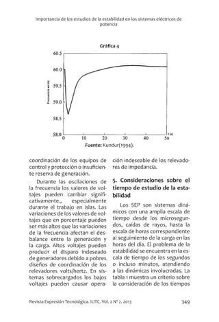 349
Revista Expresión Tecnológica. IUTC. Vol. 2 Nº 2. 2013
Importancia de los estudios de la estabilidad en los sistemas eléctricos de
potencia
Gráfica 4
Fuente: Kundur(1994).
coordinación de los equipos de
control y protección o insuficien-
te reserva de generación.
Durante las oscilaciones de
la frecuencia los valores de vol-
tajes pueden cambiar signifi-
cativamente., especialmente
durante el trabajo en islas. Las
variaciones de los valores de vol-
tajes que en porcentaje pueden
ser más altos que las variaciones
de la frecuencia afectan el des-
balance entre la generación y
la carga. Altos voltajes pueden
producir el disparo indeseado
de generadores debido a pobres
diseños de coordinación de los
relevadores volts/hertz. En sis-
temas sobrecargados los bajos
voltajes pueden causar opera-
ción indeseable de los relevado-
res de impedancia.
5. Consideraciones sobre el
tiempo de estudio de la esta-
bilidad
Los SEP son sistemas diná-
micos con una amplia escala de
tiempo desde los microsegun-
dos, caídas de rayos, hasta la
escala de horas correspondiente
al seguimiento de la carga en las
horas del día. El problema de la
estabilidad se encuentra en la es-
cala de tiempo de los segundos
o incluso minutos, atendiendo
a las dinámicas involucradas. La
tabla 1 muestra un criterio sobre
la consideración de los tiempos
 