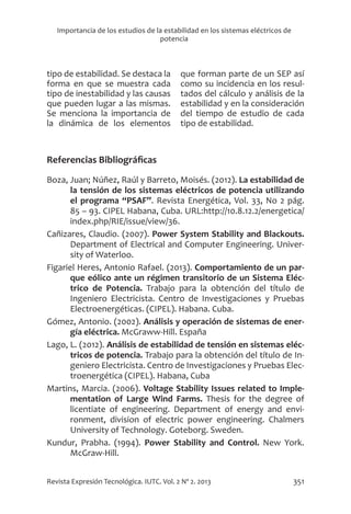 351
Revista Expresión Tecnológica. IUTC. Vol. 2 Nº 2. 2013
Importancia de los estudios de la estabilidad en los sistemas eléctricos de
potencia
tipo de estabilidad. Se destaca la
forma en que se muestra cada
tipo de inestabilidad y las causas
que pueden lugar a las mismas.
Se menciona la importancia de
la dinámica de los elementos
que forman parte de un SEP así
como su incidencia en los resul-
tados del cálculo y análisis de la
estabilidad y en la consideración
del tiempo de estudio de cada
tipo de estabilidad.
Referencias Bibliográficas
Boza, Juan; Núñez, Raúl y Barreto, Moisés. (2012). La estabilidad de
la tensión de los sistemas eléctricos de potencia utilizando
el programa “PSAF”. Revista Energética, Vol. 33, No 2 pág.
85 – 93. CIPEL Habana, Cuba. URL:http://10.8.12.2/energetica/
index.php/RIE/issue/view/36.
Cañizares, Claudio. (2007). Power System Stability and Blackouts.
Department of Electrical and Computer Engineering. Univer-
sity of Waterloo.
Figariel Heres, Antonio Rafael. (2013). Comportamiento de un par-
que eólico ante un régimen transitorio de un Sistema Eléc-
trico de Potencia. Trabajo para la obtención del título de
Ingeniero Electricista. Centro de Investigaciones y Pruebas
Electroenergéticas. (CIPEL). Habana. Cuba.
Gómez, Antonio. (2002). Análisis y operación de sistemas de ener-
gía eléctrica. McGraww-Hill. España
Lago, L. (2012). Análisis de estabilidad de tensión en sistemas eléc-
tricos de potencia. Trabajo para la obtención del título de In-
geniero Electricista. Centro de Investigaciones y Pruebas Elec-
troenergética (CIPEL). Habana, Cuba
Martins, Marcia. (2006). Voltage Stability Issues related to Imple-
mentation of Large Wind Farms. Thesis for the degree of
licentiate of engineering. Department of energy and envi-
ronment, division of electric power engineering. Chalmers
University of Technology. Goteborg. Sweden.
Kundur, Prabha. (1994). Power Stability and Control. New York.
McGraw-Hill.
 