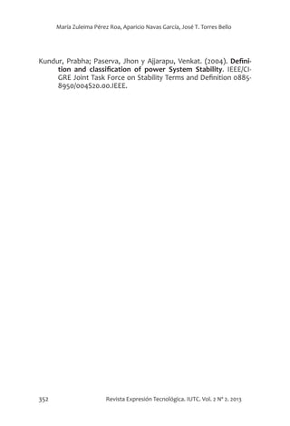 352 Revista Expresión Tecnológica. IUTC. Vol. 2 Nº 2. 2013
María Zuleima Pérez Roa, Aparicio Navas García, José T. Torres Bello
Kundur, Prabha; Paserva, Jhon y Ajjarapu, Venkat. (2004). Defini-
tion and classification of power System Stability. IEEE/CI-
GRE Joint Task Force on Stability Terms and Definition 0885-
8950/004S20.00.IEEE.
 