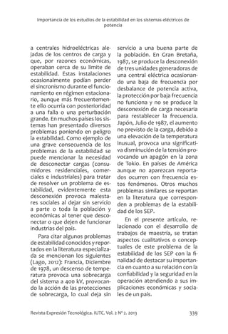 339
Revista Expresión Tecnológica. IUTC. Vol. 2 Nº 2. 2013
Importancia de los estudios de la estabilidad en los sistemas eléctricos de
potencia
a centrales hidroeléctricas ale-
jadas de los centros de carga y
que, por razones económicas,
operaban cerca de su límite de
estabilidad. Estas instalaciones
ocasionalmente podían perder
el sincronismo durante el funcio-
namiento en régimen estaciona-
rio, aunque más frecuentemen-
te ello ocurría con posterioridad
a una falla o una perturbación
grande. En muchos países los sis-
temas han presentado diversos
problemas poniendo en peligro
la estabilidad. Como ejemplo de
una grave consecuencia de los
problemas de la estabilidad se
puede mencionar la necesidad
de desconectar cargas (consu-
midores residenciales, comer-
ciales e industriales) para tratar
de resolver un problema de es-
tabilidad, evidentemente esta
desconexión provoca malesta-
res sociales al dejar sin servicio
a parte o toda la población y
económicas al tener que desco-
nectar o que dejen de funcionar
industrias del país.
Para citar algunos problemas
de estabilidad conocidos y repor-
tados en la literatura especializa-
da se mencionan los siguientes
(Lago, 2012): Francia, Diciembre
de 1978, un descenso de tempe-
ratura provoca una sobrecarga
del sistema a 400 kV, provocan-
do la acción de las protecciones
de sobrecarga, lo cual deja sin
servicio a una buena parte de
la población. En Gran Bretaña,
1987, se produce la desconexión
de tres unidades generadoras de
una central eléctrica ocasionan-
do una baja de frecuencia por
desbalance de potencia activa,
la protección por baja frecuencia
no funciona y no se produce la
desconexión de carga necesaria
para restablecer la frecuencia.
Japón, Julio de 1987, el aumento
no previsto de la carga, debido a
una elevación de la temperatura
inusual, provoca una significati-
va disminución de la tensión pro-
vocando un apagón en la zona
de Tokio. En países de América
aunque no aparezcan reporta-
dos ocurren con frecuencia es-
tos fenómenos. Otros muchos
problemas similares se reportan
en la literatura que correspon-
den a problemas de la estabili-
dad de los SEP.
En el presente artículo, re-
lacionado con el desarrollo de
trabajos de maestría, se tratan
aspectos cualitativos o concep-
tuales de este problema de la
estabilidad de los SEP con la fi-
nalidad de destacar su importan-
cia en cuanto a su relación con la
confiabilidad y la seguridad en la
operación atendiendo a sus im-
plicaciones económicas y socia-
les de un país.
 