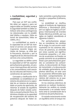 340 Revista Expresión Tecnológica. IUTC. Vol. 2 Nº 2. 2013
María Zuleima Pérez Roa, Aparicio Navas García, José T. Torres Bello
1. Confiabilidad, seguridad y
estabilidad
Para que un SEP sea confia-
ble debe ser seguro y para ser
seguro debe ser estable; aunque
la seguridad también se debe sa-
tisfacer ante otras contingencias
no relacionadas con la estabili-
dad (daños a equipos, fallas en
torres de transmisión, fallas en
cables, etc.)
La confiabilidad se asocia a
la capacidad de un SEP de man-
tener el servicio con pocas inte-
rrupciones durante largos pe-
ríodos de tiempo, se mide por
la frecuencia, duración y por la
magnitud de las afectaciones del
servicio a los consumidores.
La seguridad se define como
la capacidad un SEP de soportar
perturbaciones grandes, sin pro-
vocar interrupciones del servicio
a los consumidores; está asocia-
da a la robustez del mismo y a las
condiciones de operación.
Concepto y clasificación de la
estabilidad. La estabilidad en un
sistema de potencia es la capaci-
dad de un sistema de potencia,
dado un punto de operación, de
retornar al estado de equilibrio
después de haber estado some-
tido a una perturbación física. En
términos simples es la capacidad
de recuperación del sistema de
potencia después de haber es-
tado sometido a perturbaciones
grandes o pequeñas (Cañizares,
2007).
La estabilidad se clasifica,
según el Instituto de Ingenieros
Eléctricos y Electrónicos (IEEE,
por sus siglas en inglés) y el Con-
greso Internacional de Grandes
Redes Eléctricas (CIGRE, por sus
siglas en inglés), atendiendo al
siguiente Cuadro 1.
Por perturbaciones peque-
ñas se consideran los cambios
de la carga, lo cual ocurre conti-
nuamente en los sistemas eléc-
tricos de potencia, se entiende
por estas cuando son significa-
tivamente pequeñas y el siste-
ma de ecuaciones no lineales se
puede convertir en un problema
lineal y por perturbaciones gran-
des se consideran los cortocir-
cuitos, la desconexión de líneas
de transmisión y la desconexión
de unidades generadoras de las
plantas eléctricas, en este caso
las ecuaciones diferenciales que
describen comportamiento di-
námico del sistema no se pue-
den linealizar para su análisis.
En los sistemas eléctricos de
potencia se realizan fundamen-
talmente los análisis en estado
estacionario y en estado transi-
torio ante la consideración de la
existencia de perturbaciones.
En estado estacionario existe
un equilibrio entre el torque me-
 