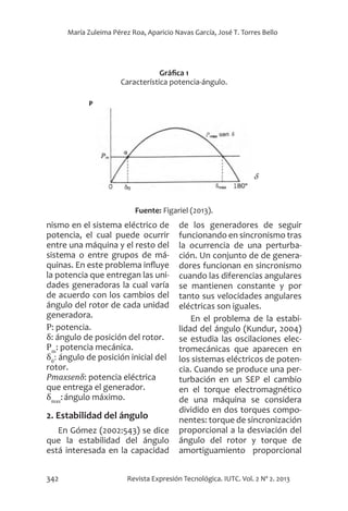 342 Revista Expresión Tecnológica. IUTC. Vol. 2 Nº 2. 2013
María Zuleima Pérez Roa, Aparicio Navas García, José T. Torres Bello
nismo en el sistema eléctrico de
potencia, el cual puede ocurrir
entre una máquina y el resto del
sistema o entre grupos de má-
quinas. En este problema influye
la potencia que entregan las uni-
dades generadoras la cual varía
de acuerdo con los cambios del
ángulo del rotor de cada unidad
generadora.
P: potencia.	
δ: ángulo de posición del rotor.
Pm
: potencia mecánica.
δ0
: ángulo de posición inicial del
rotor.
Pmaxsenδ: potencia eléctrica
que entrega el generador.
δmax
:ángulo máximo.
2. Estabilidad del ángulo
En Gómez (2002:543) se dice
que la estabilidad del ángulo
está interesada en la capacidad
de los generadores de seguir
funcionando en sincronismo tras
la ocurrencia de una perturba-
ción. Un conjunto de de genera-
dores funcionan en sincronismo
cuando las diferencias angulares
se mantienen constante y por
tanto sus velocidades angulares
eléctricas son iguales.
En el problema de la estabi-
lidad del ángulo (Kundur, 2004)
se estudia las oscilaciones elec-
tromecánicas que aparecen en
los sistemas eléctricos de poten-
cia. Cuando se produce una per-
turbación en un SEP el cambio
en el torque electromagnético
de una máquina se considera
dividido en dos torques compo-
nentes: torque de sincronización
proporcional a la desviación del
ángulo del rotor y torque de
amortiguamiento proporcional
Gráfica 1
Característica potencia-ángulo.
Fuente: Figariel (2013).
 