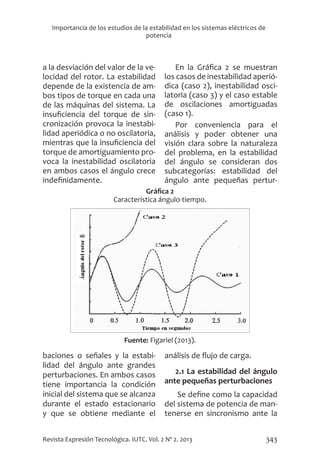343
Revista Expresión Tecnológica. IUTC. Vol. 2 Nº 2. 2013
Importancia de los estudios de la estabilidad en los sistemas eléctricos de
potencia
Gráfica 2
Característica ángulo-tiempo.
Fuente: Figariel (2013).
a la desviación del valor de la ve-
locidad del rotor. La estabilidad
depende de la existencia de am-
bos tipos de torque en cada una
de las máquinas del sistema. La
insuficiencia del torque de sin-
cronización provoca la inestabi-
lidad aperiódica o no oscilatoria,
mientras que la insuficiencia del
torque de amortiguamiento pro-
voca la inestabilidad oscilatoria
en ambos casos el ángulo crece
indefinidamente.
En la Gráfica 2 se muestran
los casos de inestabilidad aperió-
dica (caso 2), inestabilidad osci-
latoria (caso 3) y el caso estable
de oscilaciones amortiguadas
(caso 1).
Por conveniencia para el
análisis y poder obtener una
visión clara sobre la naturaleza
del problema, en la estabilidad
del ángulo se consideran dos
subcategorías: estabilidad del
ángulo ante pequeñas pertur-
baciones o señales y la estabi-
lidad del ángulo ante grandes
perturbaciones. En ambos casos
tiene importancia la condición
inicial del sistema que se alcanza
durante el estado estacionario
y que se obtiene mediante el
análisis de flujo de carga.
2.1 La estabilidad del ángulo
ante pequeñas perturbaciones
Se define como la capacidad
del sistema de potencia de man-
tenerse en sincronismo ante la
 