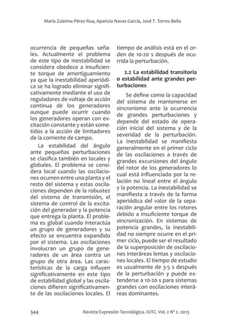 344 Revista Expresión Tecnológica. IUTC. Vol. 2 Nº 2. 2013
María Zuleima Pérez Roa, Aparicio Navas García, José T. Torres Bello
ocurrencia de pequeñas seña-
les. Actualmente el problema
de este tipo de inestabilidad se
considera obedece a insuficien-
te torque de amortiguamiento
ya que la inestabilidad aperiódi-
ca se ha logrado eliminar signifi-
cativamente mediante el uso de
reguladores de voltaje de acción
continua de los generadores
aunque puede ocurrir cuando
los generadores operan con ex-
citación constante y están some-
tidos a la acción de limitadores
de la corriente de campo.
La estabilidad del ángulo
ante pequeñas perturbaciones
se clasifica también en locales y
globales. El problema se consi-
dera local cuando las oscilacio-
nes ocurren entre una planta y el
resto del sistema y estas oscila-
ciones dependen de la robustez
del sistema de transmisión, el
sistema de control de la excita-
ción del generador y la potencia
que entrega la planta. El proble-
ma es global cuando interactúa
un grupo de generadores y su
efecto se encuentra expandido
por el sistema. Las oscilaciones
involucran un grupo de gene-
radores de un área contra un
grupo de otra área. Las carac-
terísticas de la carga influyen
significativamente en este tipo
de estabilidad global y las oscila-
ciones difieren significativamen-
te de las oscilaciones locales. El
tiempo de análisis está en el or-
den de 10-20 s después de ocu-
rrida la perturbación.
2.2 La estabilidad transitoria
o estabilidad ante grandes per-
turbaciones
Se define como la capacidad
del sistema de mantenerse en
sincronismo ante la ocurrencia
de grandes perturbaciones y
depende del estado de opera-
ción inicial del sistema y de la
severidad de la perturbación.
La inestabilidad se manifiesta
generalmente en el primer ciclo
de las oscilaciones a través de
grandes excursiones del ángulo
del rotor de los generadores lo
cual está influenciado por la re-
lación no lineal entre el ángulo
y la potencia. La inestabilidad se
manifiesta a través de la forma
aperiódica del valor de la sepa-
ración angular entre los rotores
debido a insuficiente torque de
sincronización. En sistemas de
potencia grandes, la inestabili-
dad no siempre ocurre en el pri-
mer ciclo, puede ser el resultado
de la superposición de oscilacio-
nes interáreas lentas y oscilacio-
nes locales. El tiempo de estudio
es usualmente de 3-5 s después
de la perturbación y puede ex-
tenderse a 10-20 s para sistemas
grandes con oscilaciones interá-
reas dominantes.
 