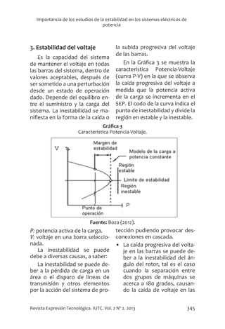 345
Revista Expresión Tecnológica. IUTC. Vol. 2 Nº 2. 2013
Importancia de los estudios de la estabilidad en los sistemas eléctricos de
potencia
3. Estabilidad del voltaje
Es la capacidad del sistema
de mantener el voltaje en todas
las barras del sistema, dentro de
valores aceptables, después de
ser sometido a una perturbación
desde un estado de operación
dado. Depende del equilibro en-
tre el suministro y la carga del
sistema. La inestabilidad se ma-
nifiesta en la forma de la caída o
la subida progresiva del voltaje
de las barras.
En la Gráfica 3 se muestra la
característica Potencia-Voltaje
(curva P-V) en la que se observa
la caída progresiva del voltaje a
medida que la potencia activa
de la carga se incrementa en el
SEP. El codo de la curva indica el
punto de inestabilidad y divide la
región en estable y la inestable.
Gráfica 3
Característica Potencia-Voltaje.
Fuente: Boza (2012).
P: potencia activa de la carga.	
V: voltaje en una barra seleccio-
nada.
La inestabilidad se puede
debe a diversas causas, a saber:
La inestabilidad se puede de-
ber a la pérdida de carga en un
área o el disparo de líneas de
transmisión y otros elementos
por la acción del sistema de pro-
tección pudiendo provocar des-
conexiones en cascada.
•	 La caída progresiva del volta-
je en las barras se puede de-
ber a la inestabilidad del án-
gulo del rotor, tal es el caso
cuando la separación entre
dos grupos de máquinas se
acerca a 180 grados, causan-
do la caída de voltaje en las
 