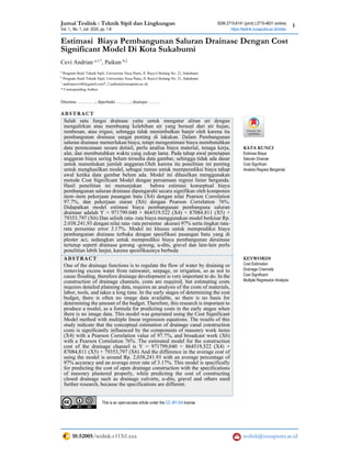 Jurnal Teslink : Teknik Sipil dan Lingkungan ISSN 2715-6141 (print) | 2715-4831 (online)
1
Vol. 1., No. 1, Juli 2020, pp. 1-8 https://teslink.nusaputra.ac.id/index
10.52005/teslink.v115i1.xxx teslink@nusaputra.ac.id
Estimasi Biaya Pembangunan Saluran Drainase Dengan Cost
Significant Model Di Kota Sukabumi
Cevi Andrian a,1,*
, Paikun b,2
a
Program Studi Teknik Sipil, Universitas Nusa Putra, Jl. Raya Cibolang No. 21, Sukabumi
b
Program Studi Teknik Sipil, Universitas Nusa Putra, Jl. Raya Cibolang No. 21, Sukabumi
1
andriancevi40@gmail.com*; 2 paikun@nusaputra.ac.id;
* Corresponding Author
Diterima ………….; diperbaiki ……….; disetujui ……..
ABSTRACT
Salah satu fungsi drainase yaitu untuk mengatur aliran air dengan
mengalirkan atau membuang kelebihan air yang berasal dari air hujan,
rembesan, atau irigasi, sehingga tidak menimbulkan banjir oleh karena itu
pembangunan drainase sangat penting di lakukan. Dalam Pembangunan
saluran drainase memerlukan biaya, tetapi mengestimasi biaya membutuhkan
data perencanaan secara detiail, perlu analisa biaya material, tenaga kerja,
alat, dan membutuhkan waktu yang cukup lama. Pada tahap awal penetapan
anggaran biaya sering belum tersedia data gambar, sehingga tidak ada dasar
untuk menentukan jumlah anggaran.Oleh karena itu penelitian ini penting
untuk menghasilkan model, sebagai rumus untuk memperediksi biaya tahap
awal ketika data gambar belum ada. Model ini dihasilkan menggunakan
metode Cost Significant Model dengan persamaan regresi linier berganda.
Hasil penelitian ini menunjukan bahwa estimasi konseptual biaya
pembangunan saluran drainase dipengaruhi secara signifikan oleh komponen
item–item pekerjaan pasangan batu (X4) dengan nilai Pearson Correlation
97.7%, dan pekerjaan siaran (X6) dengan Pearson Correlation 76%.
Didapatkan model estimasi biaya pembangunan pembanguna saluran
drainase adalah Y = 971799.040 + 864519.522 (X4) + 87084.811 (X5) +
79353.797 (X6) Dan selisih rata- rata biaya menggunakan model berkisar Rp.
2.038.241,93 dengan nilai rata- rata persentse akurasi 97% serta tingkat rata-
rata persentae error 3.17%. Model ini khusus untuk memprediksi biaya
pembangunan drainase terbuka dengan spesifikasi pasangan batu yang di
plester aci, sedangkan untuk memprediksi biaya pembangunan derainase
tertutup seperti drainase gorong -gorong, u-dits, gravel dan lain-lain perlu
penelitian lebih lanjut, karena spesifikasinya berbeda
KATA KUNCI
Estimasi Biaya
Saluran Drainse
Cost Significan
Analisis Regresi Berganda
ABSTRACT
One of the drainage functions is to regulate the flow of water by draining or
removing excess water from rainwater, seepage, or irrigation, so as not to
cause flooding, therefore drainage development is very important to do. In the
construction of drainage channels, costs are required, but estimating costs
requires detailed planning data, requires an analysis of the costs of materials,
labor, tools, and takes a long time. In the early stages of determining the cost
budget, there is often no image data available, so there is no basis for
determining the amount of the budget. Therefore, this research is important to
produce a model, as a formula for predicting costs in the early stages when
there is no image data. This model was generated using the Cost Significant
Model method with multiple linear regression equations. The results of this
study indicate that the conceptual estimation of drainage canal construction
costs is significantly influenced by the components of masonry work items
(X4) with a Pearson Correlation value of 97.7%, and broadcast work (X6)
with a Pearson Correlation 76%. The estimated model for the construction
cost of the drainage channel is Y = 971799,040 + 864519,522 (X4) +
87084,811 (X5) + 79353,797 (X6) And the difference in the average cost of
using the model is around Rp. 2,038,241.93 with an average percentage of
97% accuracy and an average error rate of 3.17%. This model is specifically
for predicting the cost of open drainage construction with the specifications
of masonry plastered properly, while predicting the cost of constructing
closed drainage such as drainage culverts, u-dits, gravel and others need
further research, because the specifications are different.
KEYWORDS
Cost Estimation
Drainage Channels
Cost Significant
Multiple Regression Analysis
This is an open-access article under the CC–BY-SA license
 