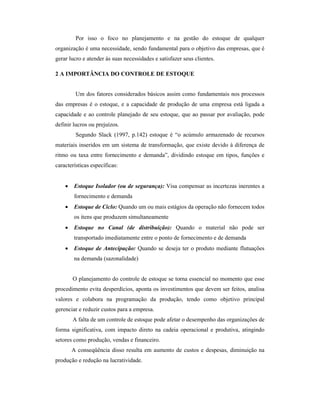 Por isso o foco no planejamento e na gestão do estoque de qualquer
organização é uma necessidade, sendo fundamental para o objetivo das empresas, que é
gerar lucro e atender às suas necessidades e satisfazer seus clientes.
2 A IMPORTÂNCIA DO CONTROLE DE ESTOQUE
Um dos fatores considerados básicos assim como fundamentais nos processos
das empresas é o estoque, e a capacidade de produção de uma empresa está ligada a
capacidade e ao controle planejado de seu estoque, que ao passar por avaliação, pode
definir lucros ou prejuízos.
Segundo Slack (1997, p.142) estoque é “o acúmulo armazenado de recursos
materiais inseridos em um sistema de transformação, que existe devido à diferença de
ritmo ou taxa entre fornecimento e demanda”, dividindo estoque em tipos, funções e
características específicas:
 Estoque Isolador (ou de segurança): Visa compensar as incertezas inerentes a
fornecimento e demanda
 Estoque de Ciclo: Quando um ou mais estágios da operação não fornecem todos
os itens que produzem simultaneamente
 Estoque no Canal (de distribuição): Quando o material não pode ser
transportado imediatamente entre o ponto de fornecimento e de demanda
 Estoque de Antecipação: Quando se deseja ter o produto mediante flutuações
na demanda (sazonalidade)
O planejamento do controle de estoque se torna essencial no momento que esse
procedimento evita desperdícios, aponta os investimentos que devem ser feitos, analisa
valores e colabora na programação da produção, tendo como objetivo principal
gerenciar e reduzir custos para a empresa.
A falta de um controle de estoque pode afetar o desempenho das organizações de
forma significativa, com impacto direto na cadeia operacional e produtiva, atingindo
setores como produção, vendas e financeiro.
A conseqüência disso resulta em aumento de custos e despesas, diminuição na
produção e redução na lucratividade.
 
