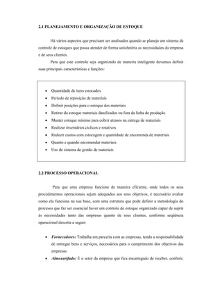 2.1 PLANEJAMENTO E ORGANIZAÇÃO DE ESTOQUE
Há vários aspectos que precisam ser analisados quando se planeja um sistema de
controle de estoques que possa atender de forma satisfatória as necessidades da empresa
e de seus clientes.
Para que este controle seja organizado de maneira inteligente devemos definir
suas principais características e funções:
 Quantidade de itens estocados
 Período de reposição de materiais
 Definir posições para o estoque dos materiais
 Retirar do estoque materiais danificados ou fora da linha de produção
 Manter estoque mínimo para cobrir atrasos na entrega de materiais
 Realizar inventários cíclicos e rotativos
 Reduzir custos com estocagem e quantidade de encomenda de materiais
 Quanto e quando encomendar materiais
 Uso de sistema de gestão de materiais
2.2 PROCESSO OPERACIONAL
Para que uma empresa funcione de maneira eficiente, onde todos os seus
procedimentos operacionais sejam adequados aos seus objetivos, é necessário avaliar
como ela funciona na sua base, com uma estrutura que pode definir a metodologia do
processo que faz ser essencial haver um controle de estoque organizado capaz de suprir
às necessidades tanto das empresas quanto de seus clientes, conforme seqüência
operacional descrita a seguir:
 Fornecedores: Trabalha em parceria com as empresas, tendo a responsabilidade
de entregar bens e serviços, necessários para o cumprimento dos objetivos das
empresas
 Almoxarifado: É o setor da empresa que fica encarregado de receber, conferir,
 