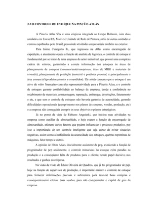 2.3 O CONTROLE DE ESTOQUE NA PINCÉIS ATLAS
A Pincéis Atlas S/A é uma empresa integrada ao Grupo Bettanin, com duas
unidades em Esteio/RS, Matriz e Unidade de Rolo de Pintura, além de outras unidades e
centros espalhados pelo Brasil, possuindo atividades empresariais também no exterior.
Para Jaime Cunegatto Jr., que ingressou na Atlas como encarregado de
expedição, e atualmente ocupa a função de analista de logística, o controle de estoque é
fundamental por se tratar de uma empresa do setor industrial, que possui uma complexa
cadeia de valores, garantindo a correta informação dos estoques às áreas de
planejamento de compras (insumos/matérias-primas, itens de MRO e materiais de
revenda), planejamento de produção (material e produtos prontos) e principalmente a
área comercial (produtos prontos e revendidos). Ele ainda comenta que o estoque é um
ativo de valor financeiro com alta representatividade para a Pincéis Atlas, e o controle
de estoques garante confiabilidade ao balanço da empresa, desde a conferência no
recebimento de materiais, armazenagem, separação, embarque, devoluções, faturamento
e etc, e que sem o controle de estoques não haveria garantia de acuracidade, gerando
dificuldades operacionais (cumprimento nos planos de compras, vendas, produção, etc)
e a empresa não conseguiria cumprir os seus objetivos e planos estratégicos.
Já no ponto de vista de Fabiano Angeieski, que iniciou suas atividades na
empresa como auxiliar de almoxarifado, e hoje exerce a função de encarregado de
almoxarifado, existem vários fatores que podem influenciar o processo produtivo, por
isso a importância de um controle inteligente que seja capaz de evitar situações
negativas, assim como a ineficiência da acuracidade dos estoques, quebras repentinas de
máquinas, fator tempo e outros.
A opinião de Elton Alves, inicialmente assistente de pcp, exercendo a função de
programador de pcp atualmente, o controle minucioso do estoque evita paradas na
produção e a conseqüente falta de produtos para o cliente, tendo papel decisivo nos
resultados e ganhos da empresa.
Na visão de visão de Édulo Oliveira de Quadros, que já foi programador de pcp,
hoje na função de supervisor de produção, é importante manter o controle de estoque
para fornecer informações precisas e suficientes para realizar boas compras e
consequentemente efetuar boas vendas, para não comprometer o capital de giro da
empresa.
 