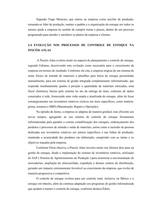 Segundo Tiago Menezes, que entrou na empresa como auxiliar de produção,
tornando-se líder de produção, manter o padrão e a organização do estoque em todos os
setores ajuda a empresa no sentido de cumprir metas e prazos, dentro de um processo
programado para atender e satisfazer os planos da empresa e clientes.
2.4 EVOLUÇÃO NOS PROCESSOS DE CONTROLE DE ESTOQUE NA
PINCÉIS ATLAS
A Pincéis Atlas evoluiu muito no aspecto de planejamento e controle de estoque,
segundo Fabiano, descrevendo esta evolução como necessária para o crescimento da
empresa em termos de resultado. Conforme ele cita, a empresa migrou de um sistema de
notas fiscais de entrada de materiais e planilhas para baixa de estoque preenchidas
manualmente, para um sistema de gestão integrada completamente informatizado, que
responde imediatamente quanto à posição e quantidade de materiais estocados, nota
fiscal eletrônica, baixas pelo sistema no ato da entrega de itens, coletores de dados
conectados à rede, fornecendo uma visão ampla e atualizada do estoque, além de focar
estrategicamente em inventários rotativos cíclicos em itens específicos, como matéria-
prima, insumos e MRO (Manutenção, Reparo e Operação).
Na opinião de Jaime, a empresa se adaptou de maneira gradual, mas eficiente aos
novos tempos, agregando ao seu sistema de controle de estoque ferramentas
informatizadas para garantir a correta contabilização dos estoques, endereçamento dos
produtos e processos de entrada e saída de materiais, assim como a inclusão de pessoas
dedicadas aos inventários rotativos em setores específicos e nas linhas de produção,
mantendo a acuracidade dos produtos em elaboração, cumprindo com as metas e os
objetivos traçados pela empresa.
Conforme Elton observa, a Pincéis Atlas investiu muito nos últimos dois anos na
gestão de estoque, desde a implantação do sistema de inventários rotativos, utilização
do SAP ( Sistema de Aprimoramento de Produção ) para monitorar a movimentação de
mercadorias, ampliação do almoxarifado, expedição e demais centros de distribuição,
gerando um impacto extremamente favorável ao crescimento da empresa, que evolui de
maneira progressiva e competitiva.
O controle de estoque evoluiu para um controle total, inclusive na fábrica e o
estoque em trânsito, além da contínua adaptação aos programas de gestão informatizada
que ajudam a manter o controle de estoque, conforme destaca Édulo.
 
