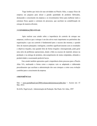 Tiago lembra que início de suas atividades na Pincéis Atlas, o espaço físico da
empresa era pequeno para alocar a grande quantidade de produtos fabricados,
destacando o crescimento da empresa e os investimentos feitos para melhorar tanto a
estrutura física quanto a estrutura de processos, que auxiliam na contabilização do
estoque de maneira eficiente.
3 CONSIDERAÇÕES FINAIS
Após realizar esse estudo sobre a importância do controle de estoque nas
empresas, avalia-se que o estoque é um dos ativos mais importantes no patrimônio das
organizações e que seu controle é fundamental para o sucesso das mesmas, e quando
feito de maneira planejada e inteligente, contribui significativamente com os resultados
e objetivos traçados, mas quando feito de forma irregular e desorganizada, pode gerar
uma série de problemas operacionais, desde a falta ou excesso de material, atrasos na
produção e na entrega de produtos, não-cumprimento de metas estipuladas, afetando a
produtividade e ocasionando perda de lucros.
Este estudo também apresentou qual a importância deste processo para a Pincéis
Atlas S/A, analisando a forma como a empresa vem se adaptando e elaborando
procedimentos que auxiliam a administração dos seus estoques e como essa evolução
contribui para o crescimento da empresa.
4 REFERÊNCIAS
Site: < www.portalbrasil.net/2004/colunas/administracao/julho.htm >. Acesso em: 15
Mai. 2012.
SLACK, Nigel (et,al) ; Administração da Produção. São Paulo. Ed. Atlas, 1997
 