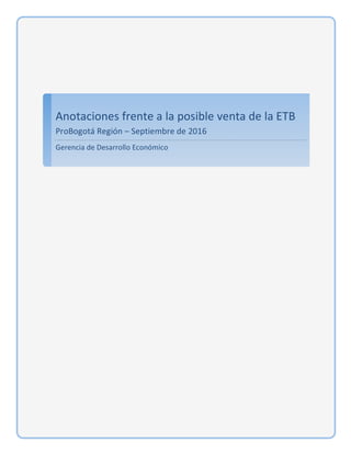  
	
  
Anotaciones	
  frente	
  a	
  la	
  posible	
  venta	
  de	
  la	
  ETB	
  
ProBogotá	
  Región	
  –	
  Septiembre	
  de	
  2016	
  	
  
Gerencia	
  de	
  Desarrollo	
  Económico	
  
	
  
	
   	
  
 