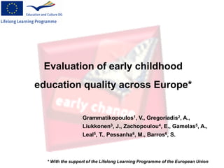 Evaluation of early childhood
education quality across Europe*
* With the support of the Lifelong Learning Programme of the European Union
Grammatikopoulos1, V., Gregoriadis2, A.,
Liukkonen3, J., Zachopoulou4, E., Gamelas5, A.,
Leal5, T., Pessanha6, M., Barros6, S.
 